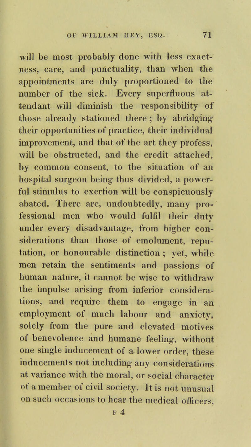 will be most probably done with less exact- ness, care, and punctuality, than when the appointments are duly proportioned to the number of the sick. Every superfluous at- tendant will diminish the responsibility of those already stationed there; by abridging their opportunities of practice, their individual improvement, and that of the art they profess, will be obstructed, and the credit attached, by common consent, to the situation of an hospital surgeon being thus divided, a power- ful stimulus to exertion will be conspicuously abated. There are, undoubtedly, many pro- fessional men who would fulfil their duty under every disadvantage, from higher con- siderations than those of emolument, repu- tation, or honourable distinction; yet, while men retain the sentiments and passions of human nature, it cannot be wise to withdraw the impulse arising from inferior considera- tions, and require them to engage in an employment of much labour and anxiety, solely from the pure and elevated motives of benevolence and humane feeling, without one single inducement of a lower order, these inducements not including any considerations at variance with the moral, or social character of a member of civil society. It is not unusual on such occasions to hear the medical officers,