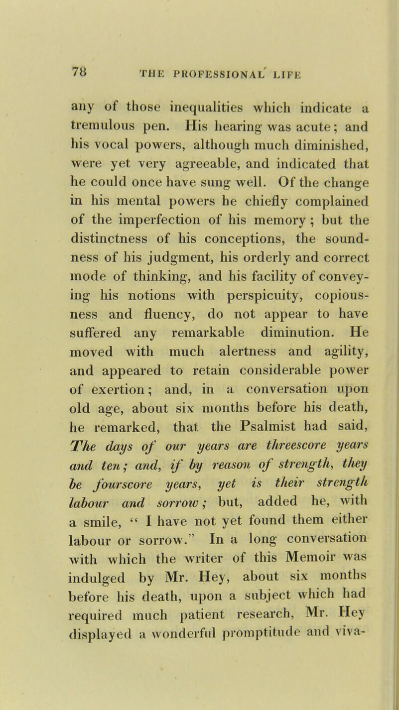 any of those inequalities which indicate a tremulous pen. His hearing was acute; and his vocal powers, although much diminished, were yet very agreeable, and indicated tliat he could once have sung well. Of the change in his mental powers he chiefly complained of the imperfection of his memory; but the distinctness of his conceptions, the sound- ness of his judgment, his orderly and correct mode of thinking, and his facility of convey- ing his notions with perspicuity, copious- ness and fluency, do not appear to have suffered any remarkable diminution. He moved with much alertness and agility, and appeared to retain considerable power of exertion; and, in a conversation upon old age, about six months before his death, he remarked, that the Psalmist had said, The days of our years are threescore years mid ten; and, if by reason of strength, they he fourscore years, yet is their strength labour and sorrow; but, added he, with a smile,  I have not yet found them either labour or sorrow. In a long conversation with which the writer of this Memoir was indulged by Mr. Hey, about six months before his death, upon a subject which had required much patient research, Mr. Hey displayed a wonderful promptitude and viva-