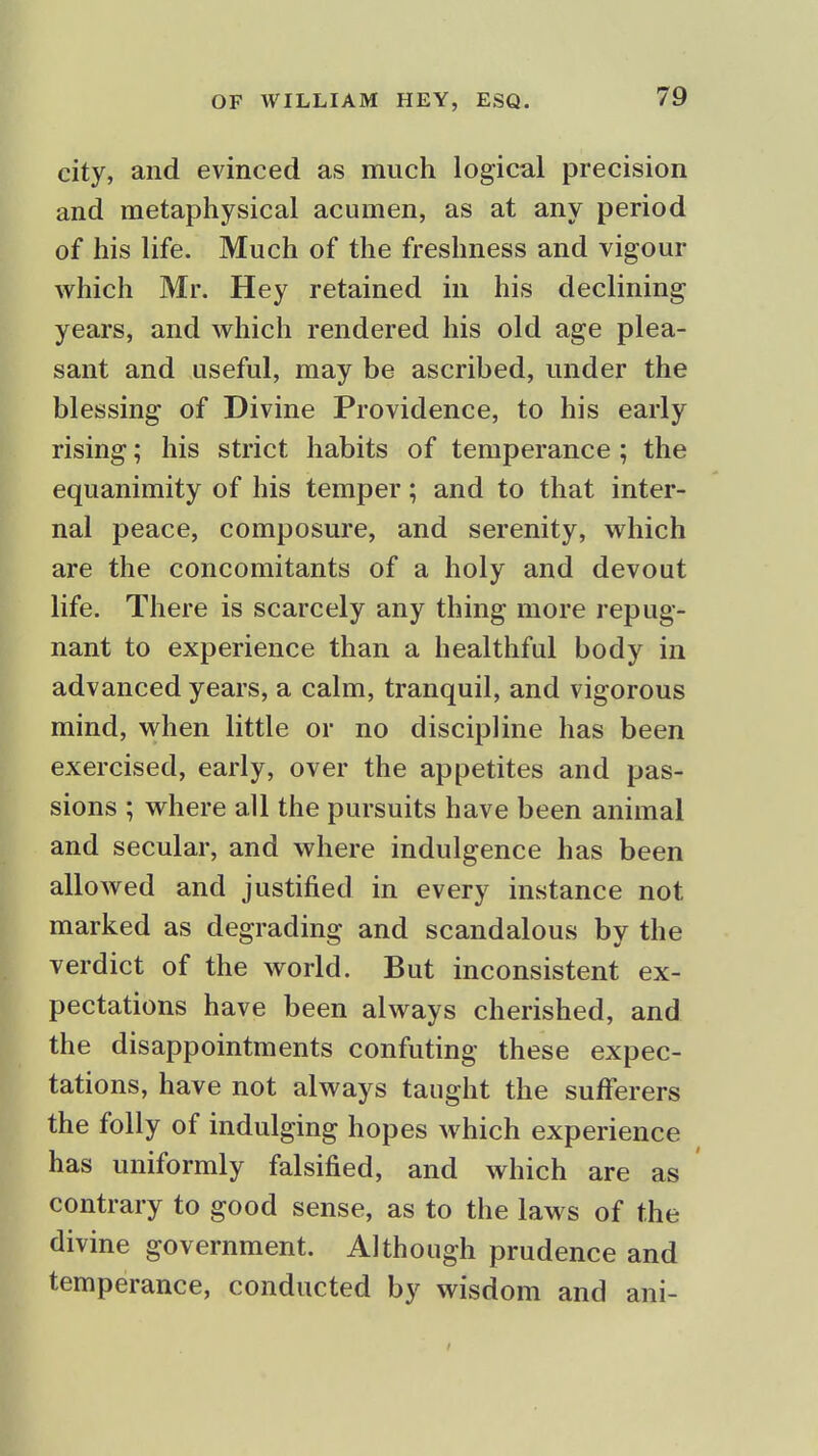 city, and evinced as much logical precision and metaphysical acumen, as at any period of his life. Much of the freshness and vigour which Mr. Hey retained in his declining years, and which rendered his old age plea- sant and useful, may be ascribed, under the blessing of Divine Providence, to his early rising; his strict habits of temperance; the equanimity of his temper; and to that inter- nal peace, composure, and serenity, which are the concomitants of a holy and devout life. There is scarcely any thing more repug- nant to experience than a healthful body in advanced years, a calm, tranquil, and vigorous mind, when little or no discipline has been exercised, early, over the appetites and pas- sions ; where all the pursuits have been animal and secular, and where indulgence has been allowed and justified in every instance not marked as degrading and scandalous by the verdict of the world. But inconsistent ex- pectations have been always cherished, and the disappointments confuting these expec- tations, have not always taught the sufferers the folly of indulging hopes which experience has uniformly falsified, and which are as contrary to good sense, as to the laws of the divine government. Although prudence and temperance, conducted by wisdom and ani-