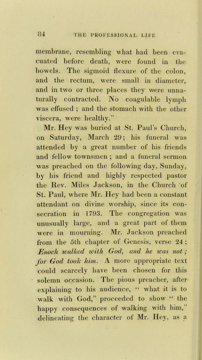 membrane, resembling what had been eva- cuated before death, were found in the bowels. The sigmoid flexure of the colon, and the rectum, were small in diameter, and in two or three places they were unna- turally contracted. No coagulable lymph was effused ; and the stomach with the other viscera, were healthy. Mr. Hey was buried at St. Paul's Church, on Saturday, March 29; his funeral was attended by a great number of his friends and fellow townsmen; and a funeral sermon was preached on the following day, Sunday, by his friend and highly respected pastor the Rev. Miles Jackson, in the Church of St. Paul, where Mr. Hey had been a constant attendant on divine worship, since its con- secration in 1793. The congregation was unusually large, and a great part of them were in mourning. Mr. Jackson preached from the 5th chapter of Genesis, verse 24; Enoch walked ivitli God, and he was not; for God took him. A more appropriate text could scarcely have been chosen for this solemn occasion. The pious preacher, after explaining to his audience,  what it is to walk with God, proceeded to show  the happy consequences of walking with him, delineating the character of Mr. Hey, as a