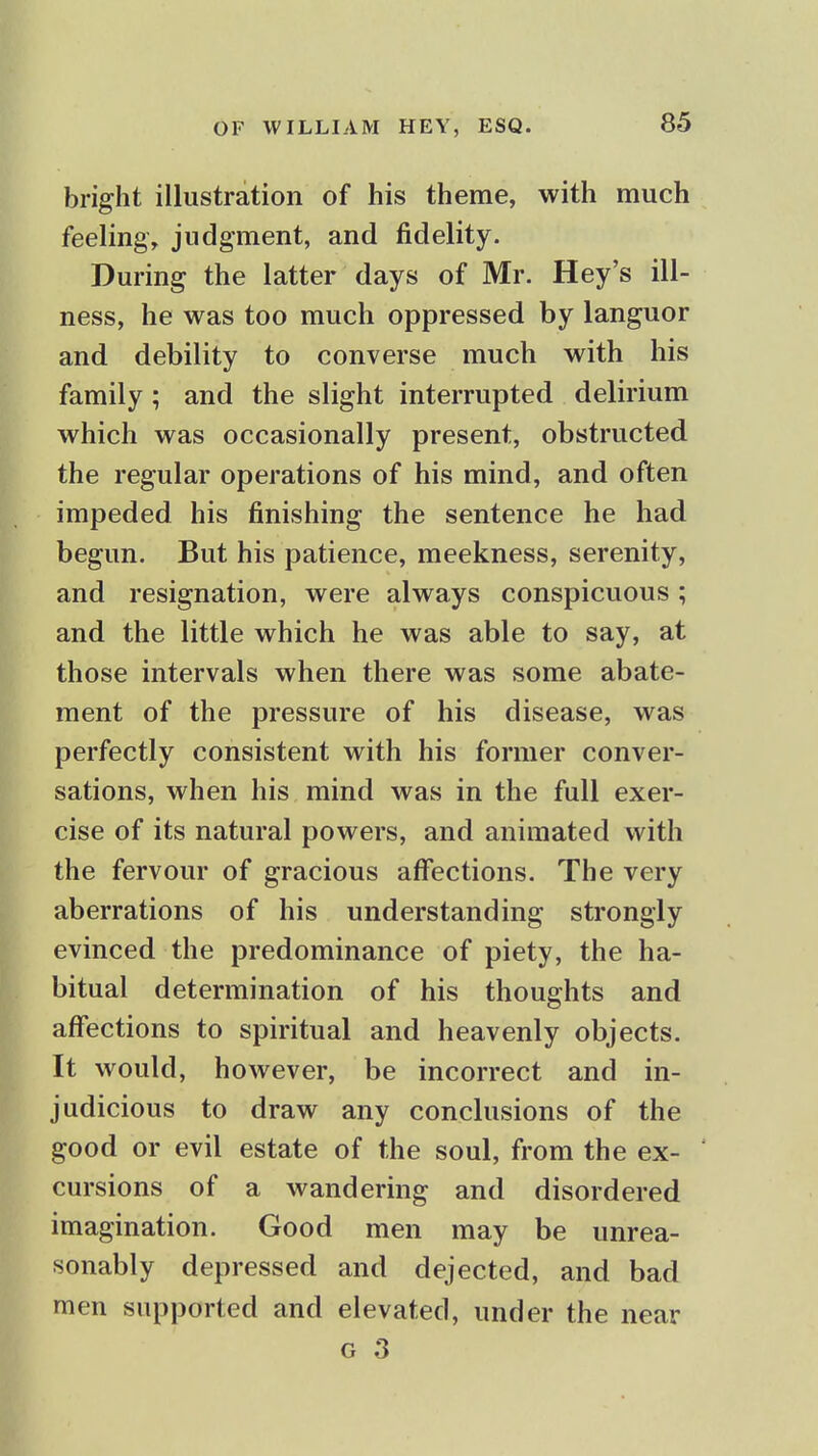 bright illustration of his theme, with much feeling, judgment, and fidelity. During the latter days of Mr. Hey's ill- ness, he was too much oppressed by languor and debility to converse much with his family; and the slight interrupted delirium which was occasionally present, obstructed the regular operations of his mind, and often impeded his finishing the sentence he had begun. But his patience, meekness, serenity, and resignation, were always conspicuous; and the little which he was able to say, at those intervals when there was some abate- ment of the pressure of his disease, was perfectly consistent with his former conver- sations, when his mind was in the full exer- cise of its natural powers, and animated with the fervour of gracious affections. The very aberrations of his understanding strongly evinced the predominance of piety, the ha- bitual determination of his thoughts and affections to spiritual and heavenly objects. It would, however, be incorrect and in- judicious to draw any conclusions of the good or evil estate of the soul, from the ex- cursions of a wandering and disordered imagination. Good men may be unrea- sonably depressed and dejected, and bad men supported and elevated, under the near