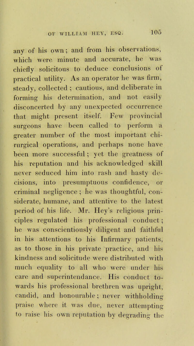 any of his own; and from his observations, which were minute and accurate, he was chiefly solicitous to deduce conclusions of practical utility. As an operator he was firm, steady, collected ; cautious, and deliberate in forming his determination, and not easily disconcerted by any unexpected occurrence that might present itself. Few provincial surgeons have been called to perform a greater number of the most important chi- rurgical operations, and perhaps none have been more successful; yet the greatness of his reputation and his acknowledged skill never seduced him into rash and hasty de- cisions, into presumptuous confidence, or criminal negligence ; he was thoughtful, con- siderate, humane, and attentive to the latest period of his life. Mr. Hey's religious prin- ciples regulated his professional conduct; he was conscientiously diligent and faithful in his attentions to his Infirmary patients, as to those in his private practice, and his kindness and solicitude were distributed with much equality to all who were under his care and superintendance. His conduct to- wards his professional brethren was upright, candid, and honourable; never withholding praise where it was due, never attempting to raise his own reputation by degrading the