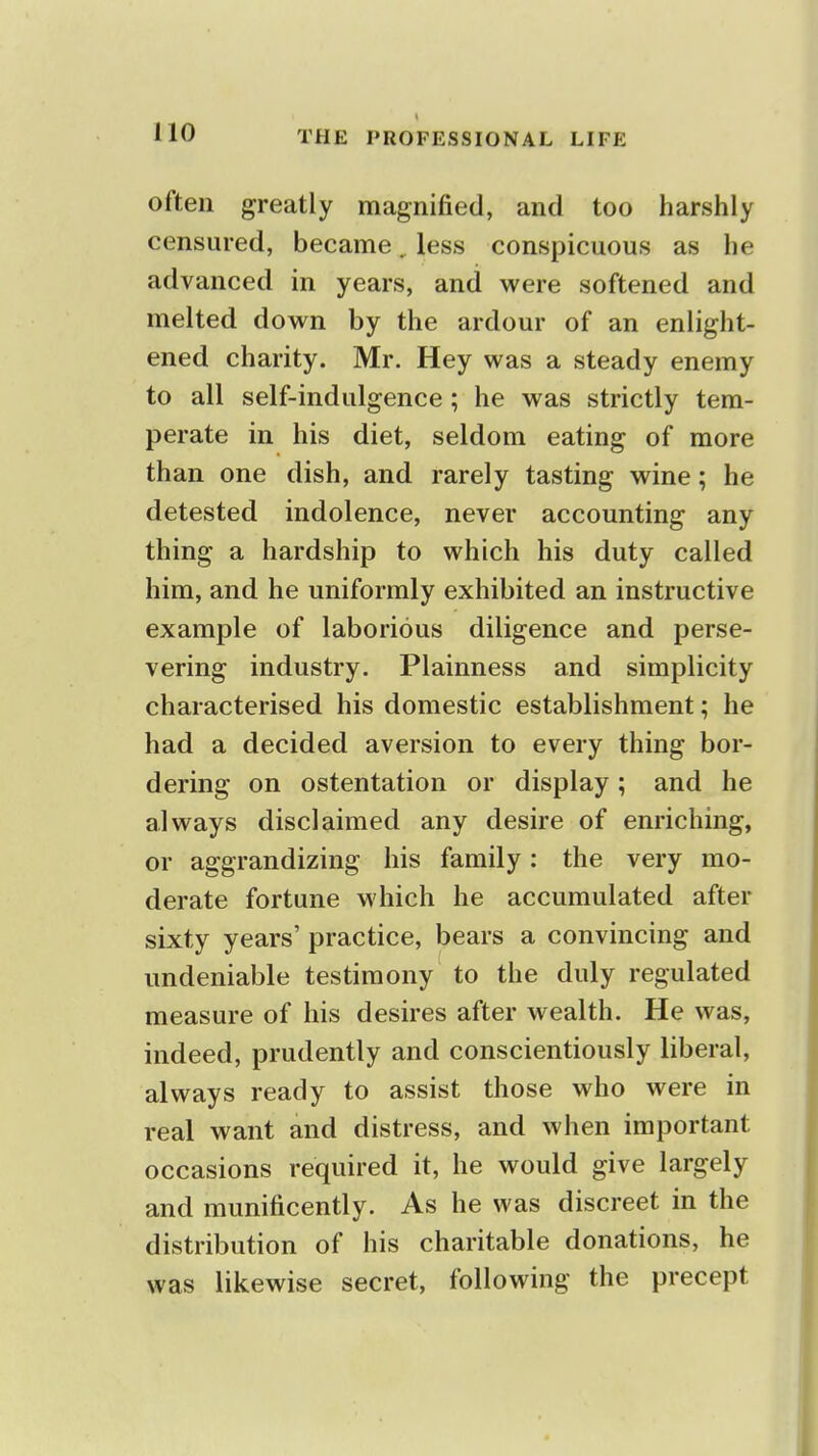 often greatly magnified, and too harshly censured, became, less conspicuous as he advanced in years, and were softened and melted down by the ardour of an enlight- ened charity. Mr. Hey was a steady enemy to all self-indulgence; he was strictly tem- perate in his diet, seldom eating of more than one dish, and rarely tasting wine; he detested indolence, never accounting any thing a hardship to which his duty called him, and he uniformly exhibited an instructive example of laborious diligence and perse- vering industry. Plainness and simplicity characterised his domestic establishment; he had a decided aversion to every thing bor- dering on ostentation or display; and he always disclaimed any desire of enriching, or aggrandizing his family: the very mo- derate fortune which he accumulated after sixty years' practice, bears a convincing and undeniable testimony to the duly regulated measure of his desires after wealth. He was, indeed, prudently and conscientiously liberal, always ready to assist those who were in real want and distress, and when important occasions required it, he would give largely and munificently. As he was discreet in the distribution of his charitable donations, he was likewise secret, following the precept