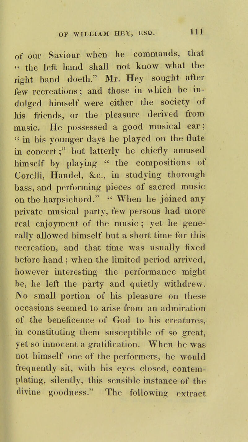 of our Saviour when he commands, that the left hand shall not know what the right hand doeth. Mr. Hey sought after few recreations; and those in which he in- dulged himself were either the society of his friends, or the pleasure derived from music. He possessed a good musical ear;  in his younger days he played on the flute in concert; but latterly he chiefly amused himself by playing  the compositions of Corelli, Handel, &c., in studying thorough bass, and performing pieces of sacred music on the harpsichord.  When he joined any private musical party, few persons had more real enjoyment of the music ; yet he gene- rally allowed himself but a short time for this recreation, and that time was usually fixed before hand; when the limited period arrived, however interesting the performance might be, he left the party and quietly withdrew. No small portion of his pleasure on these occasions seemed to arise from an admiration of the beneficence of God to his creatures, in constituting them susceptible of so great, yet so innocent a gratification. When he was not himself one of the performers, he would frequently sit, with his eyes closed, contem- plating, silently, this sensible instance of the divine goodness. The following extract