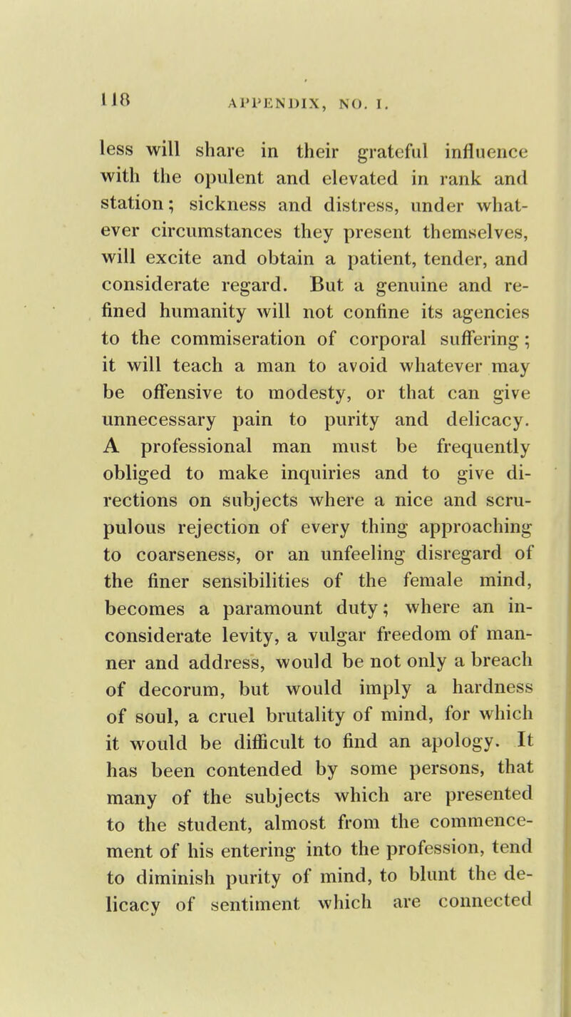 less will share in their grateful influence with the opulent and elevated in rank and station; sickness and distress, under what- ever circumstances they present themselves, will excite and obtain a patient, tender, and considerate regard. But a genuine and re- fined humanity will not confine its agencies to the commiseration of corporal suffering; it will teach a man to avoid whatever may be offensive to modesty, or that can give unnecessary pain to purity and delicacy. A professional man must be frequently obliged to make inquiries and to give di- rections on subjects where a nice and scru- pulous rejection of every thing approaching to coarseness, or an unfeeling disregard of the finer sensibilities of the female mind, becomes a paramount duty; where an in- considerate levity, a vulgar freedom of man- ner and address, would be not only a breach of decorum, but would imply a hardness of soul, a cruel brutality of mind, for which it would be difficult to find an apology. It has been contended by some persons, that many of the subjects which are presented to the student, almost from the commence- ment of his entering into the profession, tend to diminish purity of mind, to blunt the de- licacy of sentiment which are connected