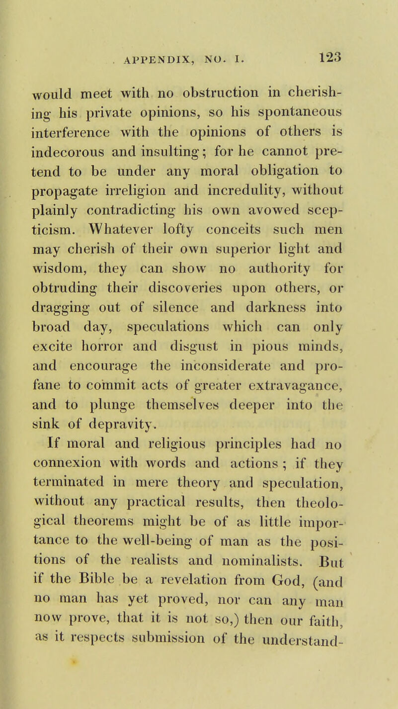 would meet with no obstruction in cherish- ing- his private opinions, so his spontaneous interference with the opinions of others is indecorous and insulting; for he cannot pre- tend to be under any moral obligation to propagate irreligion and incredulity, without plainly contradicting his own avowed scep- ticism. Whatever lofty conceits such men may cherish of their own superior light and wisdom, they can show no authority for obtruding their discoveries upon others, or dragging out of silence and darkness into broad day, speculations which can only excite horror and disgust in pious minds, and encourage the inconsiderate and pro- fane to commit acts of greater extravagance, and to plunge themselves deeper into the sink of depravity. If moral and religious principles had no connexion with words and actions ; if they terminated in mere theory and speculation, without any practical results, then theolo- gical theorems might be of as little impor- tance to the well-being of man as the posi- tions of the realists and nominalists. But if the Bible be a revelation from God, (and no man has yet proved, nor can any man now prove, that it is not so,) then our faith, as it respects submission of the understand-