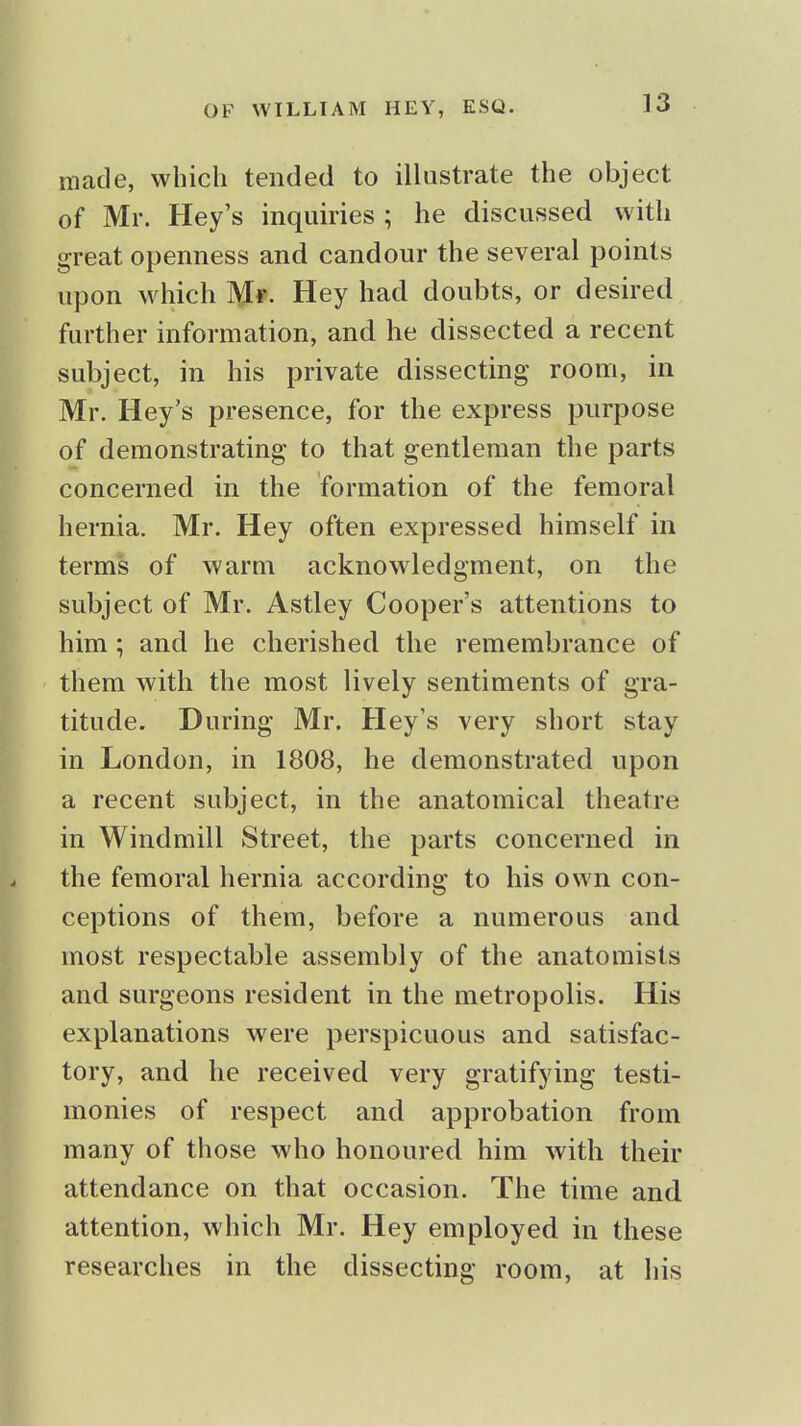 made, which tended to illustrate the object of Mr. Hey's inquiries ; he discussed with great openness and candour the several points upon which Mr- Hey had doubts, or desired further information, and he dissected a recent subject, in his private dissecting room, in Mr. Hey's presence, for the express purpose of demonstrating to that gentleman the parts concerned in the formation of the femoral hernia. Mr. Hey often expressed himself in terms of warm acknowledgment, on the subject of Mr. Astley Cooper's attentions to him; and he cherished the remembrance of them with the most lively sentiments of gra- titude. During Mr. Hey's very short stay in London, in 1808, he demonstrated upon a recent subject, in the anatomical theatre in Windmill Street, the parts concerned in the femoral hernia according to his own con- ceptions of them, before a numerous and most respectable assembly of the anatomists and surgeons resident in the metropolis. His explanations w^ere perspicuous and satisfac- tory, and he received very gratifying testi- monies of respect and approbation from many of those who honoured him with their attendance on that occasion. The time and attention, which Mr. Hey employed in these researches in the dissecting room, at his