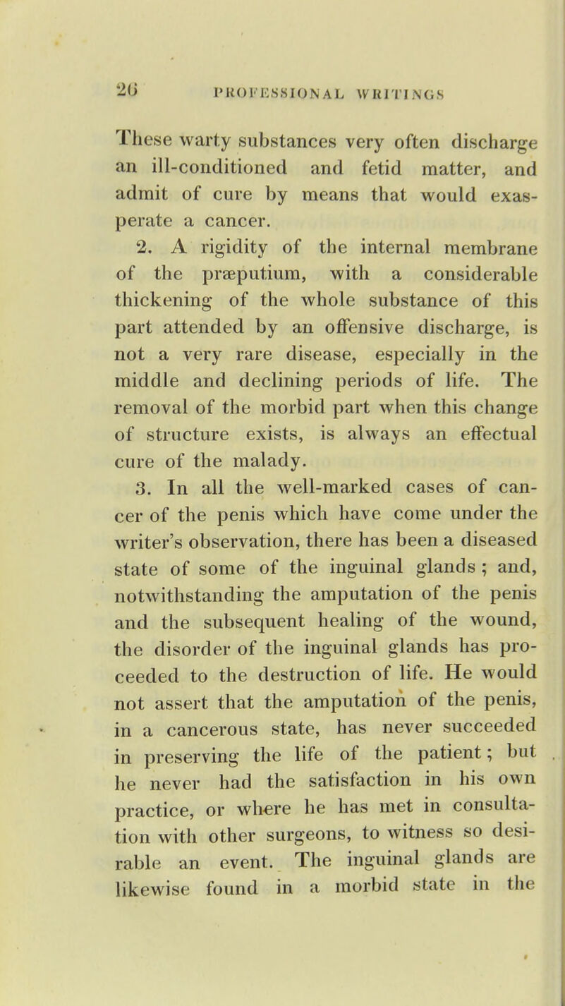 2G These warty substances very often discharge an ill-conditioned and fetid matter, and admit of cure by means that would exas- perate a cancer. 2. A rigidity of the internal membrane of the praeputium, with a considerable thickening of the whole substance of this part attended by an offensive discharge, is not a very rare disease, especially in the middle and declining periods of life. The removal of the morbid part when this change of structure exists, is always an effectual cure of the malady. 3. In all the well-marked cases of can- cer of the penis which have come under the writer's observation, there has been a diseased state of some of the inguinal glands ; and, notwithstanding the amputation of the penis and the subsequent healing of the wound, the disorder of the inguinal glands has pro- ceeded to the destruction of life. He would not assert that the amputation of the penis, in a cancerous state, has never succeeded in preserving the life of the patient; but he never had the satisfaction in his own practice, or wh^re he has met in consulta- tion with other surgeons, to witness so desi- rable an event. The inguinal glands are likewise found in a morbid state in the