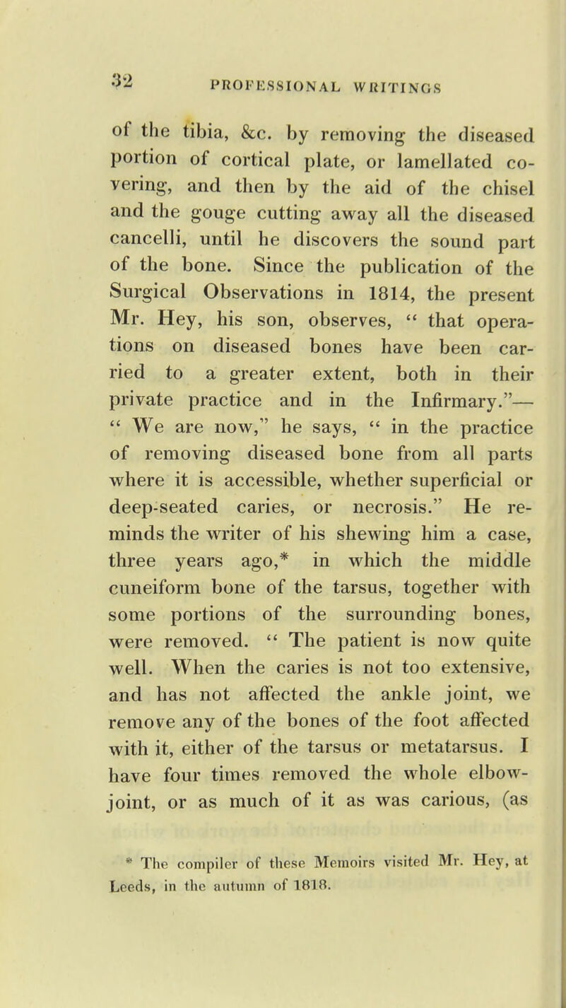 92 of the tibia, &c. by removing the diseased portion of cortical plate, or lamellated co- vering, and then by the aid of the chisel and the gouge cutting away all the diseased cancelli, until he discovers the sound part of the bone. Since the publication of the Surgical Observations in 1814, the present Mr. Hey, his son, observes,  that opera- tions on diseased bones have been car- ried to a greater extent, both in their private practice and in the Infirmary.—  We are now, he says,  in the practice of removing diseased bone from all parts where it is accessible, whether superficial or deep-seated caries, or necrosis. He re- minds the writer of his shewing him a case, three years ago,* in which the middle cuneiform bone of the tarsus, together with some portions of the surrounding bones, were removed.  The patient is now quite well. When the caries is not too extensive, and has not affected the ankle joint, we remove any of the bones of the foot affected with it, either of the tarsus or metatarsus. I have four times removed the whole elbow- joint, or as much of it as was carious, (as * The compiler of these Memoirs visited Mr. Hey, at Leeds, in the autumn of 1818.