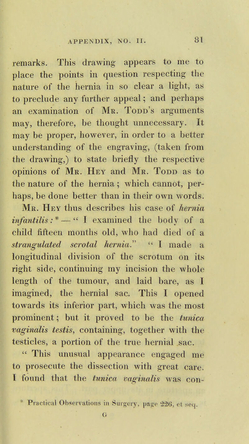 remarks. This drawing appears to me to place the points in question respecting the nature of the hernia in so clear a light, as to preclude any further appeal; and perhaps an examination of Mr. Todd's arguments may, therefore, be thought unnecessary. It may be proper, however, in order to a better understanding of the engraving, (taken from the drawing,) to state briefly the respective opinions of Mr. Hey and Mr. Todd as to the nature of the hernia; which cannot, per- haps, be done better than in their own words. Mr. Hey thus describes his case of hernia infantilis:* — I examined the body of a child fifteen months old, who had died of a strangulated scrotal hernial  I made a longitudinal division of the scrotum on its right side, continuing my incision the whole length of the tumour, and laid bare, as I imagined, the hernial sac. This I opened towards its inferior part, which was the most prominent; but it proved to be the tunica vaginalis testis, containing, together with the testicles, a portion of the true hernial sac.  This unusual appearance engaged me to prosecute the dissection with great care. I found that the tunica vaginalis was con- * Practical Observations in Surgery, page 22(>, ot soq.