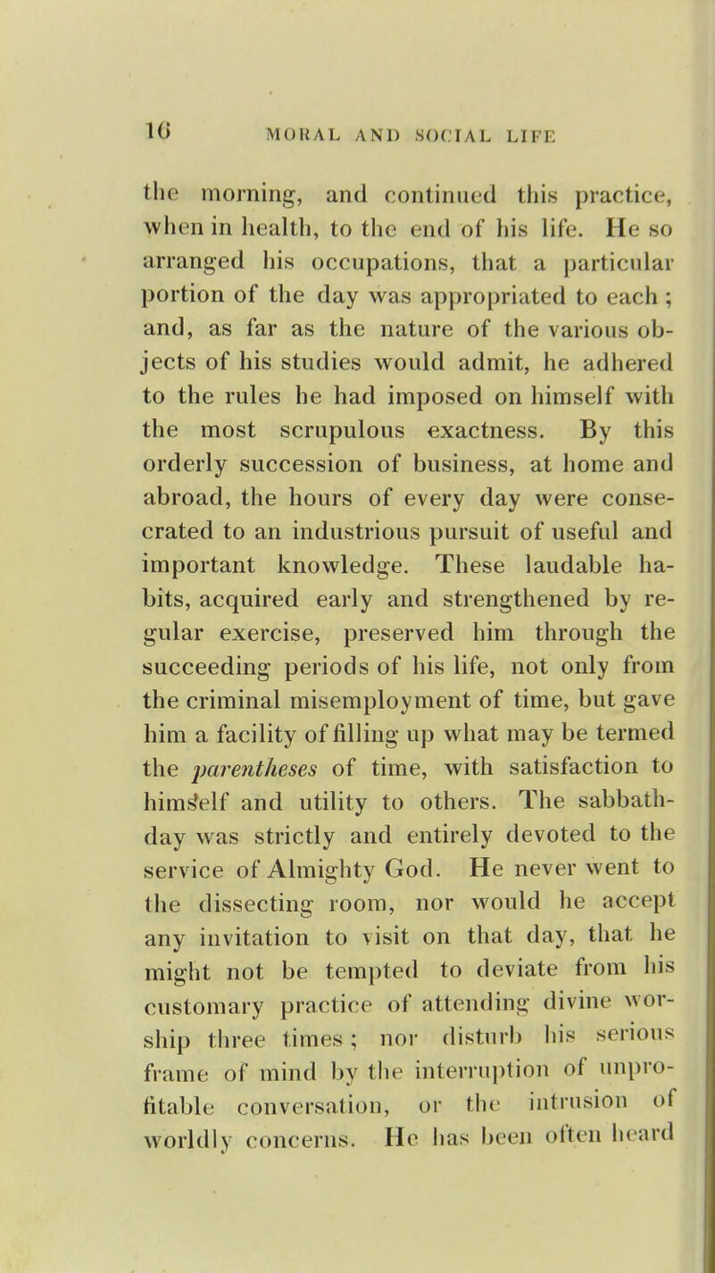 the morning, and continued this practice, when in health, to the end of his life. He so arranged his occupations, that a particular portion of the day was appropriated to each ; and, as far as the nature of the various ob- jects of his studies would admit, he adhered to the rules he had imposed on himself with the most scrupulous exactness. By this orderly succession of business, at home and abroad, the hours of every day were conse- crated to an industrious pursuit of useful and important knowledge. These laudable ha- bits, acquired early and strengthened by re- gular exercise, preserved him through the succeeding periods of his life, not only from the criminal misemployment of time, but gave him a facility of filling up what may be termed the paj^€7itheses of time, with satisfaction to hims'elf and utility to others. The sabbath- day was strictly and entirely devoted to the service of Almighty God. He never went to the dissecting room, nor would he accept any invitation to visit on that day, that he might not be tempted to deviate from his customary practice of attending divine wor- ship three times; nor disturb his serious frame of mind by the interruption of unpro- fitable conversation, or the intrusion of worldly concerns. He has been often heard