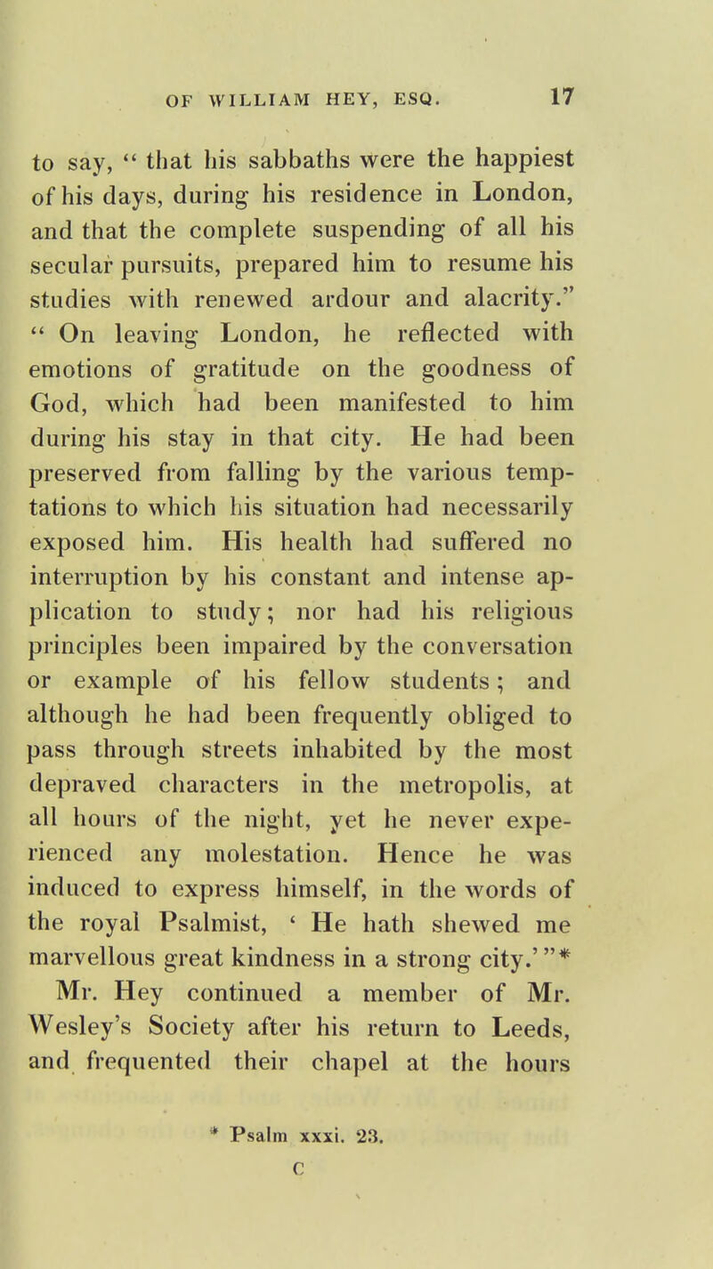 to say, that his sabbaths were the happiest of his days, during his residence in London, and that the complete suspending of all his secular pursuits, prepared him to resume his studies with renewed ardour and alacrity. *' On leaving London, he reflected with emotions of gratitude on the goodness of God, which had been manifested to him during his stay in that city. He had been preserved from falling by the various temp- tations to which his situation had necessarily exposed him. His health had suffered no interruption by his constant and intense ap- plication to study; nor had his religious principles been impaired by the conversation or example of his fellow students; and although he had been frequently obliged to pass through streets inhabited by the most depraved characters in the metropolis, at all hours of the night, yet he never expe- rienced any molestation. Hence he was induced to express himself, in the words of the royal Psalmist, ' He hath shewed me marvellous great kindness in a strong city.' * Mr. Hey continued a member of Mr. Wesley's Society after his return to Leeds, and frequented their chapel at the hours * Psalm xxxi. 2.3.