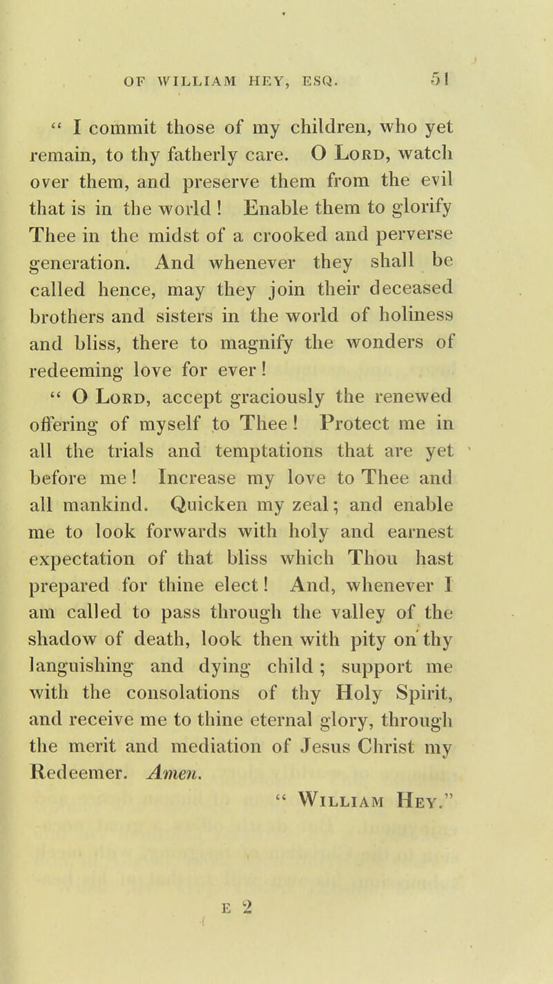 I commit those of my children, who yet remain, to thy fatherly care. O Lord, watch over them, and preserve them from the evil that is in the world ! Enable them to glorify Thee in the midst of a crooked and perverse generation. And whenever they shall be called hence, may they join their deceased brothers and sisters in the world of holiness and bliss, there to magnify the wonders of redeeming love for ever!  O Lord, accept graciously the renewed offering of myself to Thee! Protect me in all the trials and temptations that are yet before me! Increase my love to Thee and all mankind. Quicken my zeal; and enable me to look forwards with holy and earnest expectation of that bliss which Thou hast prepared for thine elect! And, whenever I am called to pass through the valley of the shadow of death, look then with pity on thy languishing and dying child; support me with the consolations of thy Holy Spirit, and receive me to thine eternal glory, through the merit and mediation of Jesus Christ my Redeemer. Amen.  William Hey.