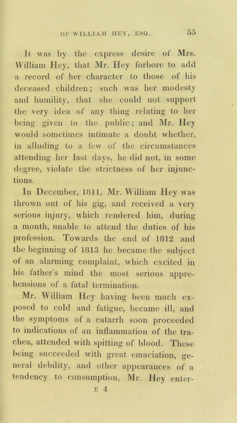 It was by the express desire of Mrs. William Hey, that Mr. Hey forbore to add a record of her character to those of his deceased children; such was her modesty and humility, that she could not support the very idea of any thing relating to her being given to the public; and Mr. Hey would sometimes intimate a doubt whether, in alluding to a few of the circumstances attending her last days, he did not, in some degree, violate the strictness of her injunc- tions. In December, 1811, Mr. William Hey was thrown out of his gig, and received a very serious injury, which rendered him, during a month, unable to attend the duties of his profession. Towards the end of 1812 and the beginning of 1813 he became the subject of an alarming complaint, which excited in his father's mind the most serious appre- hensions of a fatal termination. Mr. William Hey having been much ex- posed to cold and fatigue, became ill, and the symptoms of a catarrh soon proceeded to indications of an inflammation of the tra- chea, attended with spitting of blood. These being succeeded with great emaciation, ge- neral debility, and other appearances of a tendency to consumption, Mr. Hey enter- E 4