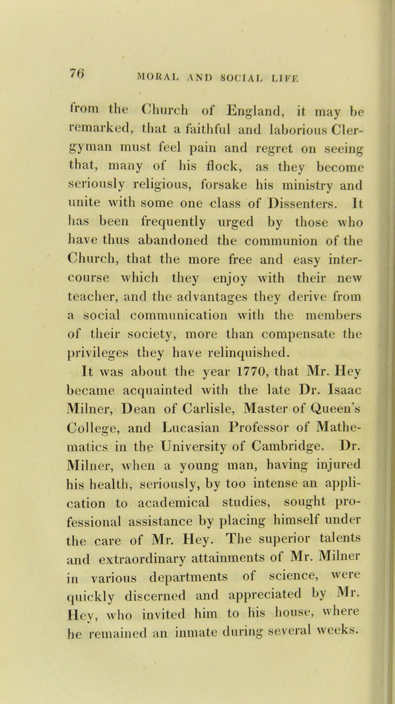 from the Church of England, it may be remarked, that a faithful and laborious Cler- gyman must feel pain and regret on seeing that, many of his flock, as they become seriously religious, forsake his ministry and unite with some one class of Dissenters. It has been frequently urged by those who have thus abandoned the communion of the Church, that the more free and easy inter- course which they enjoy with their new teacher, and the advantages they derive from a social communication with the members of their society, more than compensate the privileges they have relinquished. It was about the year 1770, that Mr. Hey became acquainted with the late Dr. Isaac Milner, Dean of Carlisle, Master of Queen's College, and Lucasian Professor of Mathe- matics in the University of Cambridge. Dr. Milner, when a young man, having injured his health, seriously, by too intense an appli- cation to academical studies, sought pro- fessional assistance by placing himself under the care of Mr. Hey. The superior talents and extraordinary attainments of Mr. Milner in various departments of science, were quickly discerned and appreciated by Mr. Hev, who invited him to his house, where he remained an inmate during several weeks.