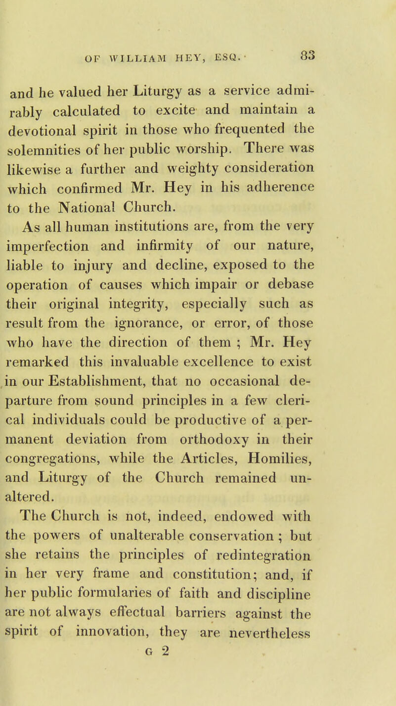 and he valued her Liturgy as a service admi- rably calculated to excite and maintain a devotional spirit in those who frequented the solemnities of her public worship. There was likewise a further and weighty consideration which confirmed Mr. Hey in his adherence to the National Church. As all human institutions are, from the very imperfection and infirmity of our nature, liable to injury and decline, exposed to the operation of causes which impair or debase their original integrity, especially such as result from the ignorance, or error, of those who have the direction of them ; Mr. Hey remarked this invaluable excellence to exist in our Establishment, that no occasional de- parture from sound principles in a few cleri- cal individuals could be productive of a per- manent deviation from orthodoxy in their congregations, while the Articles, Homilies, and Liturgy of the Church remained un- altered. The Church is not, indeed, endowed with the powers of unalterable conservation ; but she retains the principles of redintegration in her very frame and constitution; and, if her public formularies of faith and discipline are not always effectual barriers against the spirit of innovation, they are nevertheless G 2