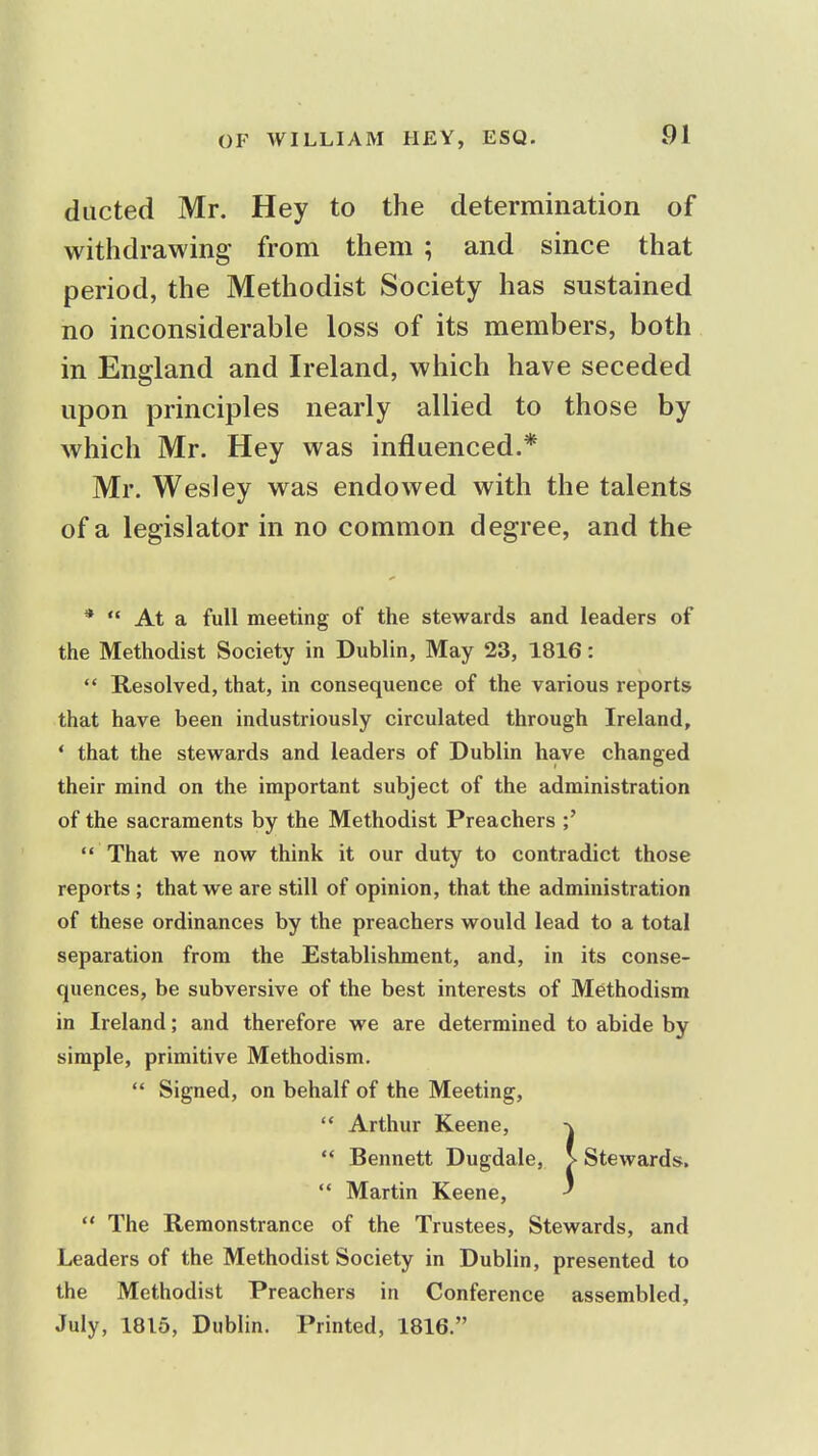 ducted Mr. Hey to the determination of withdrawing- from them ; and since that period, the Methodist Society has sustained no inconsiderable loss of its members, both in England and Ireland, which have seceded upon principles nearly allied to those by which Mr. Hey was influenced.* Mr. Wesley was endowed with the talents of a legislator in no common degree, and the *  At a full meeting of the stewards and leaders of the Methodist Society in Dublin, May 23, 1816:  Resolved, that, in consequence of the various reports that have been industriously circulated through Ireland, * that the stewards and leaders of Dublin have changed their mind on the important subject of the administration of the sacraments by the Methodist Preachers ;'  That we now think it our duty to contradict those reports ; that we are still of opinion, that the administration of these ordinances by the preachers would lead to a total separation from the Establishment, and, in its conse- quences, be subversive of the best interests of Methodism in Ireland; and therefore we are determined to abide by simple, primitive Methodism.  Signed, on behalf of the Meeting,  Arthur Keene, -\  Bennett Dugdale, > Stewards.  Martin Keene, *  The Remonstrance of the Trustees, Stewards, and Leaders of the Methodist Society in Dublin, presented to the Methodist Preachers in Conference assembled, July, 1815, Dublin. Printed, 1816.