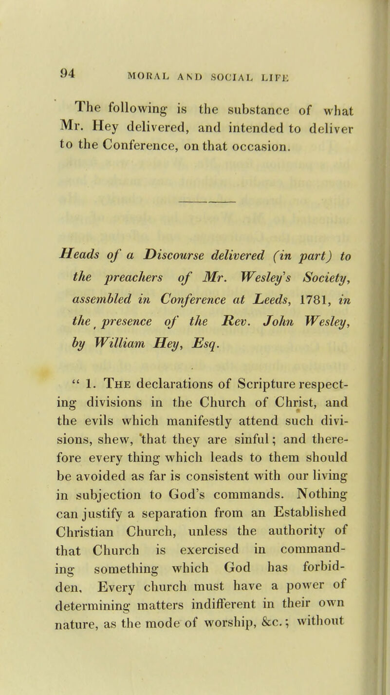 The following is the substance of what Mr. Hey delivered, and intended to deliver to the Conference, on that occasion. Heads of a Discourse delivered (in part) to the preachers of Mr. Wesley s Society^ assembled in Conference at Leeds, 1781, in the ^ presence of the Rev. John Wesley, by William Hey, Esq.  1. The declarations of Scripture respect- ing divisions in the Church of Christ, and the evils which manifestly attend such divi- sions, shew, 'that they are sinful; and there- fore every thing which leads to them should be avoided as far is consistent with our living in subjection to God's commands. Nothing can justify a separation from an Established Christian Church, unless the authority of that Church is exercised in command- ing something which God has forbid- den. Every church must have a power of determining matters indifferent in their own nature, as the mode of worship, &c.; without