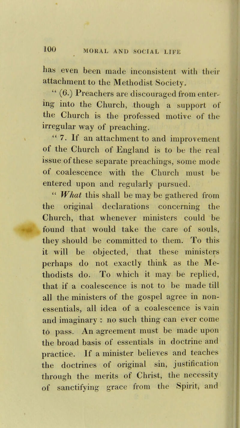 has even been made inconsistent witli their attachment to the Methodist Society.  (6.) Preachers are discouraged from enter- ing- into the Church, though a support oi the Church is the professed motive of the irregular way of preaching. 7. If an attachment to and improvement of the Church of England is to be the real issue of these separate preachings, some mode of coalescence with the Church must be entered upon and regularly pursued. *' What this shall be may be gathered from the original declarations concerning the Church, that whenever ministers could be found that would take the care of souls, they should be committed to them. To this it will be objected, that these ministers perhaps do not exactly think as the Me- thodists do. To which it may be replied, that if a coalescence is not to be made till all the ministers of the gospel agree in non- essentials, all idea of a coalescence is vain and imaginary : no such thing can ever come to pass. An agreement must be made upon the broad basis of essentials in doctrine and practice. If a minister believes and teaches the doctrines of original sin, justification through the merits of Christ, the necessity of sanctifying grace from the Spirit, and