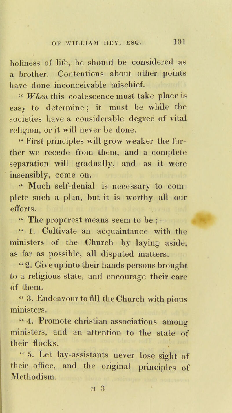 holiness of life, he should be considered as a brother. Contentions about other points have done inconceivable mischief. When this coalescence must take place is easy to determine; it must be while the societies have a considerable degree of vital religion, or it will never be done.  First principles will grow weaker the fur- ther we recede from them, and a complete separation will gradually, and as it were insensibly, come on.  Much self-denial is necessary to com- plete such a plan, but it is worthy all our efforts.  The properest means seem to be ; —  1. Cultivate an acquaintance with the ministers of the Church by laying aside, as far as possible, all disputed matters.  2. Give up into their hands persons brought to a religious state, and encourage their care of them.  3. Endeavour to fill the Church with pious ministers. ** 4. Promote christian associations among ministers, and an attention to the state of their flocks.  5. Let lay-assistants never lose sight of their office, and the original principles of Methodism.