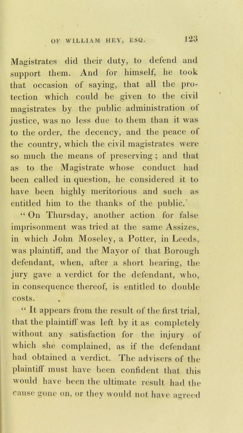 Magistrates did their duty, to defend and support them. And for himself, he took that occasion of saying, that all the pro- tection which could be given to the civil magistrates by the public administration of justice, was no less due to them than it was to the order, the decency, and the peace of the country, which the civil magistrates were so much the means of preserving; and that as to the Magistrate whose conduct had been called in question, he considered it to have been highly meritorious and such as entitled him to the thanks of the public'  On Thursday, another action for false imprisonment was tried at the same Assizes, in which John Moseley, a Potter, in Leeds, was plaintiff, and the Mayor of that Borough defendant, when, after a short hearing, the jury gave a verdict for the defendant, who, in consequence thereof, is entitled to double costs.  It appears from the result of the first trial, that the plaintiff was left by it as completely without any satisfaction for the injury of which she complained, as if the defendant had obtained a verdict. The advisers of the plaintiff must have been confident that this would have been the ultimate result had the cause gone on, or they would not have agreed