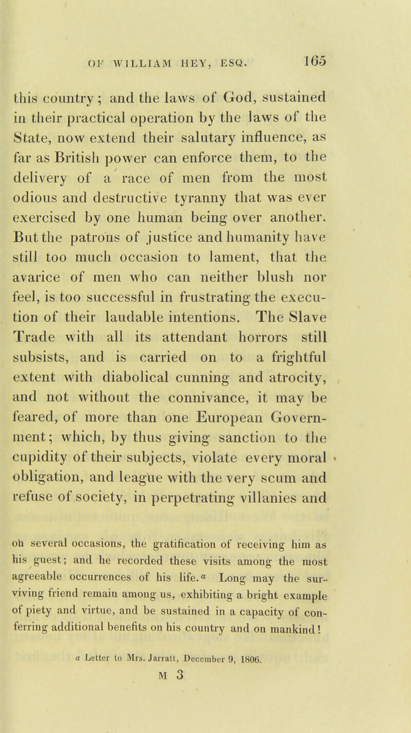 this country; and the laws of God, sustained in their practical operation by the laws of the State, now extend their salutary influence, as far as British power can enforce them, to the delivery of a race of men from the most odious and destructive tyranny that was ever exercised by one human being over another. But the patrons of justice and humanity have still too much occasion to lament, that the avarice of men who can neither blush nor feel, is too successful in frustrating the execu- tion of their laudable intentions. The Slave Trade with all its attendant horrors still subsists, and is carried on to a frightful extent with diabolical cunning and atrocity, and not without the connivance, it may be feared, of more than one European Govern- ment; which, by thus giving sanction to the cupidity of their subjects, violate every moral ' obligation, and league with the very scum and refuse of society, in perpetrating villanies and oh several occasions, the gratification of receiving him as his guest; and he recorded these visits among the most agreeable occurrences of his life.« Long may the sur- viving friend remain among us, exhibiting a bright example of piety and virtue, and be sustained in a capacity of con- ferring additional benefits on his country and on mankind! rt Letter to Mrs. Jarratt, December 9, 1806. M 3