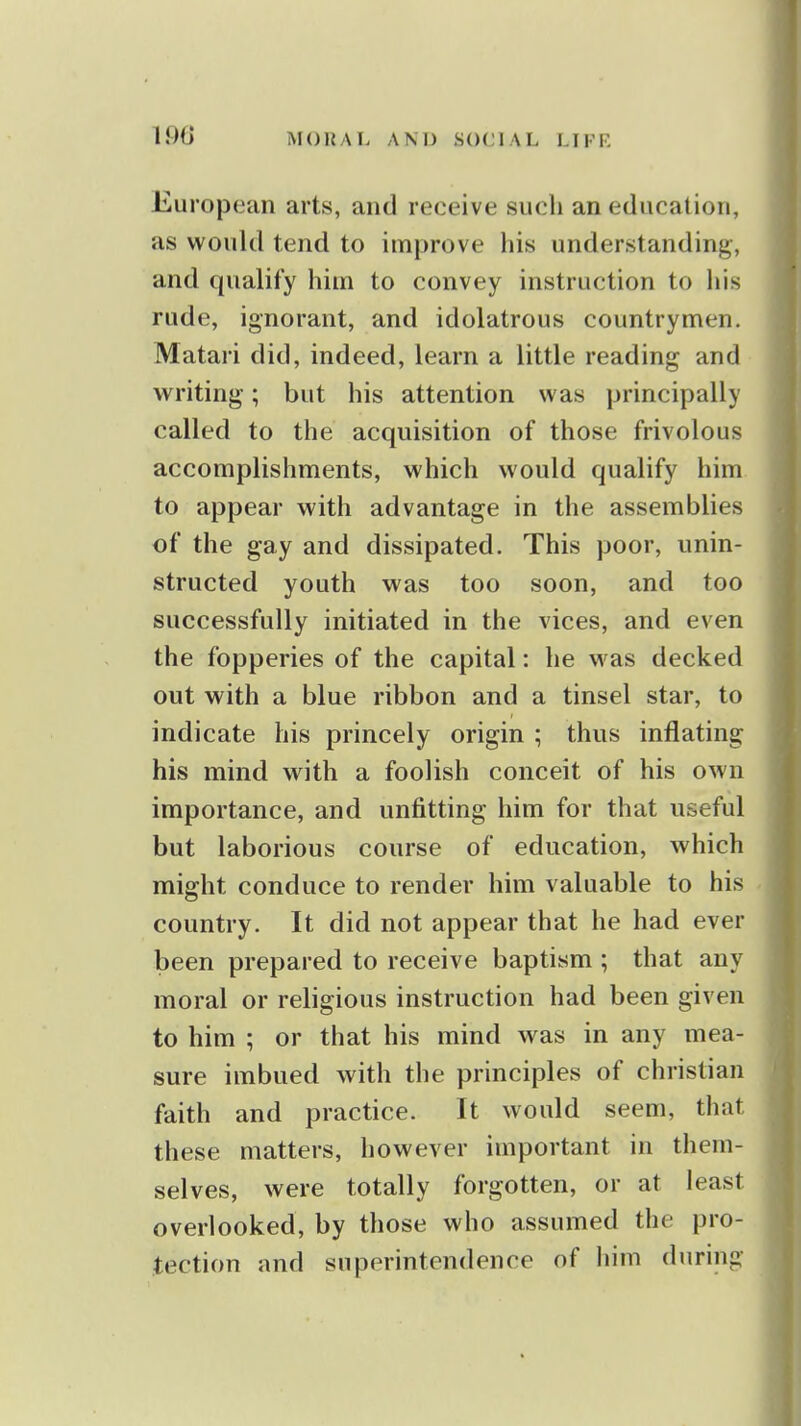 European arts, and receive such an education, as would tend to improve his understanding, and qualify him to convey instruction to his rude, ignorant, and idolatrous countrymen. Matari did, indeed, learn a little reading and writing; but his attention was principally called to the acquisition of those frivolous accomplishments, which would qualify him to appear with advantage in the assemblies of the gay and dissipated. This poor, unin- structed youth was too soon, and too successfully initiated in the vices, and even the fopperies of the capital: he was decked out with a blue ribbon and a tinsel star, to indicate his princely origin ; thus inflating his mind with a foolish conceit of his own importance, and unfitting him for that useful but laborious course of education, which might conduce to render him valuable to his country. It did not appear that he had ever been prepared to receive baptism ; that any moral or religious instruction had been given to him ; or that his mind was in any mea- sure imbued with the principles of christian faith and practice. It would seem, that these matters, however important in them- selves, were totally forgotten, or at least overlooked, by those who assumed the pro- tection and superintendence of liim during