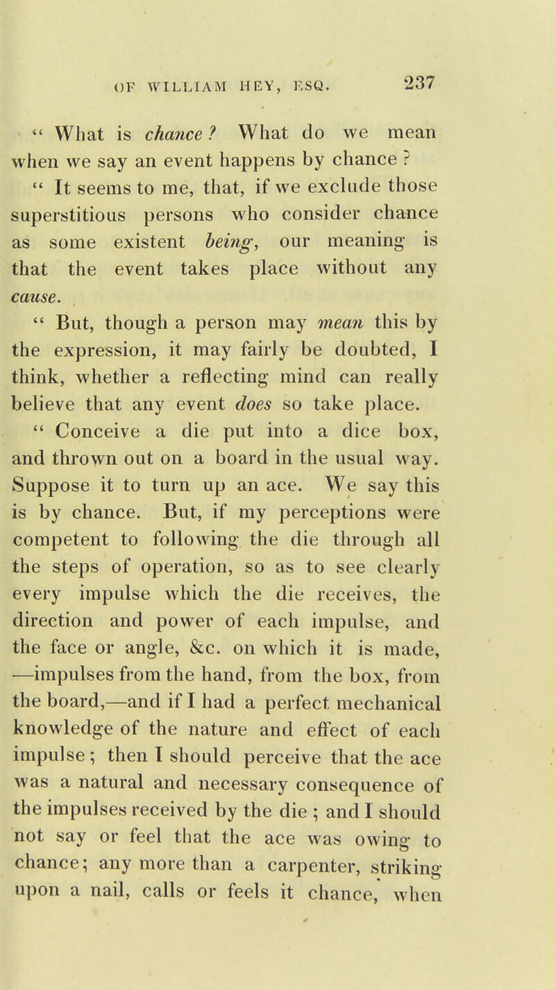  What is chance ? What do we mean when we say an event happens by chance ?  It seems to me, that, if we exclude those superstitious persons who consider chance as some existent being^ our meaning is that the event takes place without any cause.  But, though a person may meaii this by the expression, it may fairly be doubted, I think, whether a reflecting mind can really believe that any event does so take place.  Conceive a die put into a dice box, and thrown out on a board in the usual way. Suppose it to turn up an ace. We say this is by chance. But, if my perceptions were competent to following the die through all the steps of operation, so as to see clearly every impulse which the die receives, the direction and power of each impulse, and the face or angle, &c. on which it is made, —impulses from the hand, from the box, from the board,—and if I had a perfect mechanical knowledge of the nature and effect of each impulse ; then I should perceive that the ace was a natural and necessary consequence of the impulses received by the die ; and I should not say or feel that the ace was owing to chance; any more than a carpenter, striking upon a nail, calls or feels it chance, when
