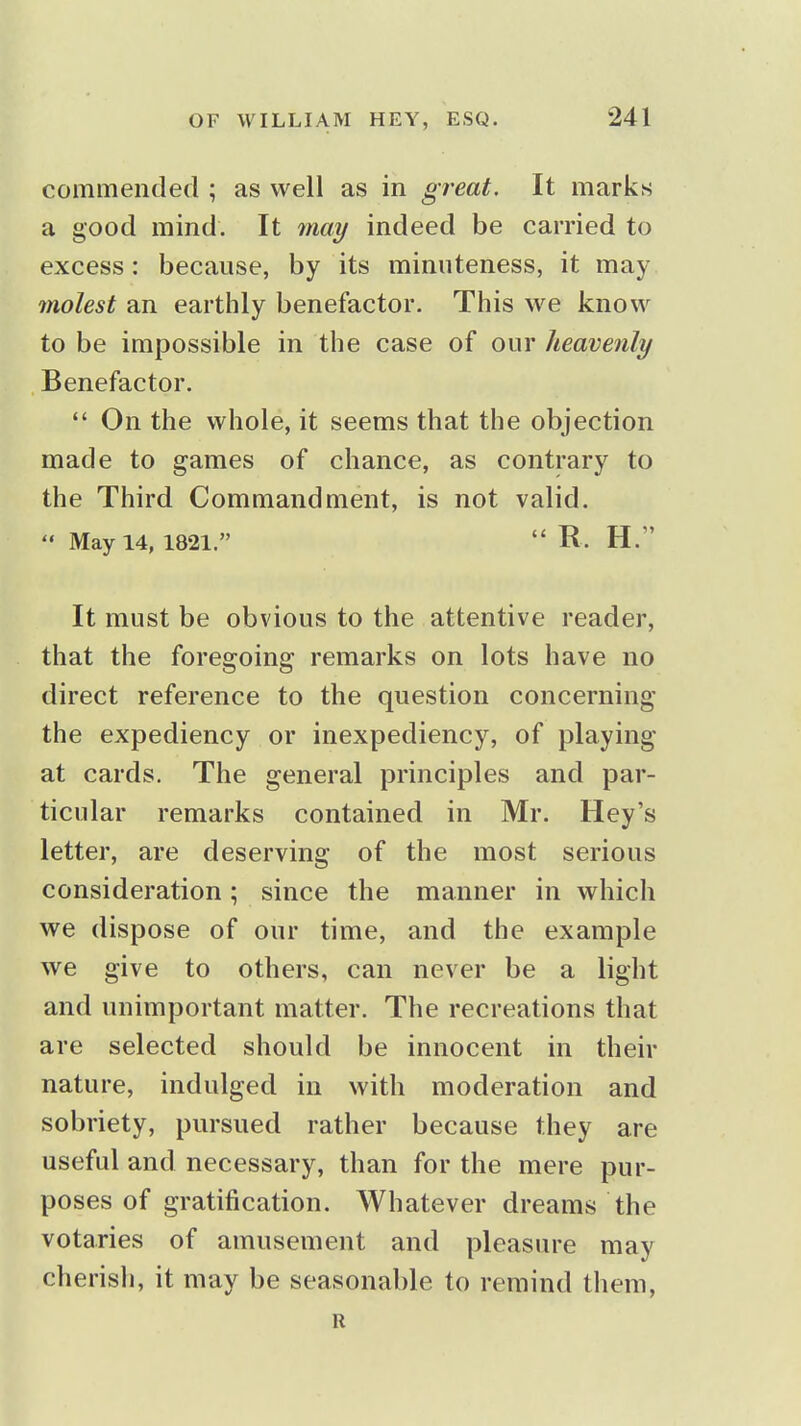 commended ; as well as in great. It marks a good mind. It 7nay indeed be carried to excess: because, by its minuteness, it may molest an earthly benefactor. This we know to be impossible in the case of our heavenly Benefactor.  On the whole, it seems that the objection made to games of chance, as contrary to the Third Commandment, is not valid.  May 14, 1821.  R. H. It must be obvious to the attentive reader, that the foregoing remarks on lots have no direct reference to the question concerning the expediency or inexpediency, of playing at cards. The general principles and par- ticular remarks contained in Mr. Hey's letter, are deserving of the most serious consideration; since the manner in which we dispose of our time, and the example we give to others, can never be a light and unimportant matter. The recreations that are selected should be innocent in their nature, indulged in with moderation and sobriety, pursued rather because they are useful and necessary, than for the mere pur- poses of gratification. Whatever dreams the votaries of amusement and pleasure may cherisli, it may be seasonable to remind them, R