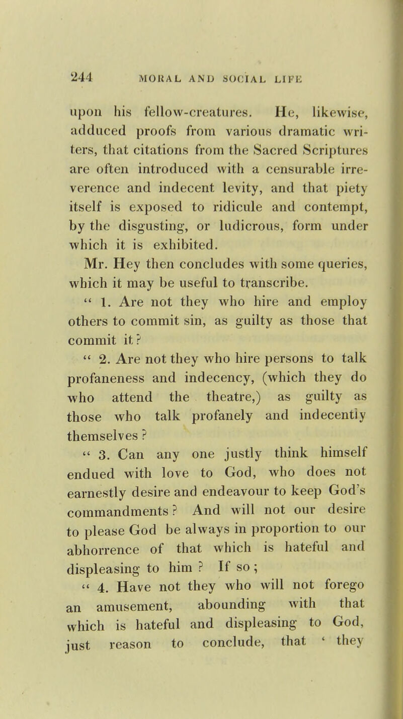 upon his fellow-creatures. He, likewise, adduced proofs from various dramatic wri- ters, that citations from the Sacred Scriptures are often introduced with a censurable irre- verence and indecent levity, and that piety itself is exposed to ridicule and contempt, by the disgusting, or ludicrous, form under which it is exhibited. Mr. Hey then concludes with some queries, which it may be useful to transcribe.  1. Are not they who hire and employ others to commit sin, as guilty as those that commit it?  2. Are not they who hire persons to talk profaneness and indecency, (which they do who attend the theatre,) as guilty as those who talk profanely and indecently themselves ?  3. Can any one justly think himself endued with love to God, who does not earnestly desire and endeavour to keep God's commandments? And will not our desire to please God be always in proportion to our abhorrence of that which is hateful and displeasing to him ? If so ; '* 4. Have not they who will not forego an amusement, abounding with that which is hateful and displeasing to God, just reason to conclude, that ' they