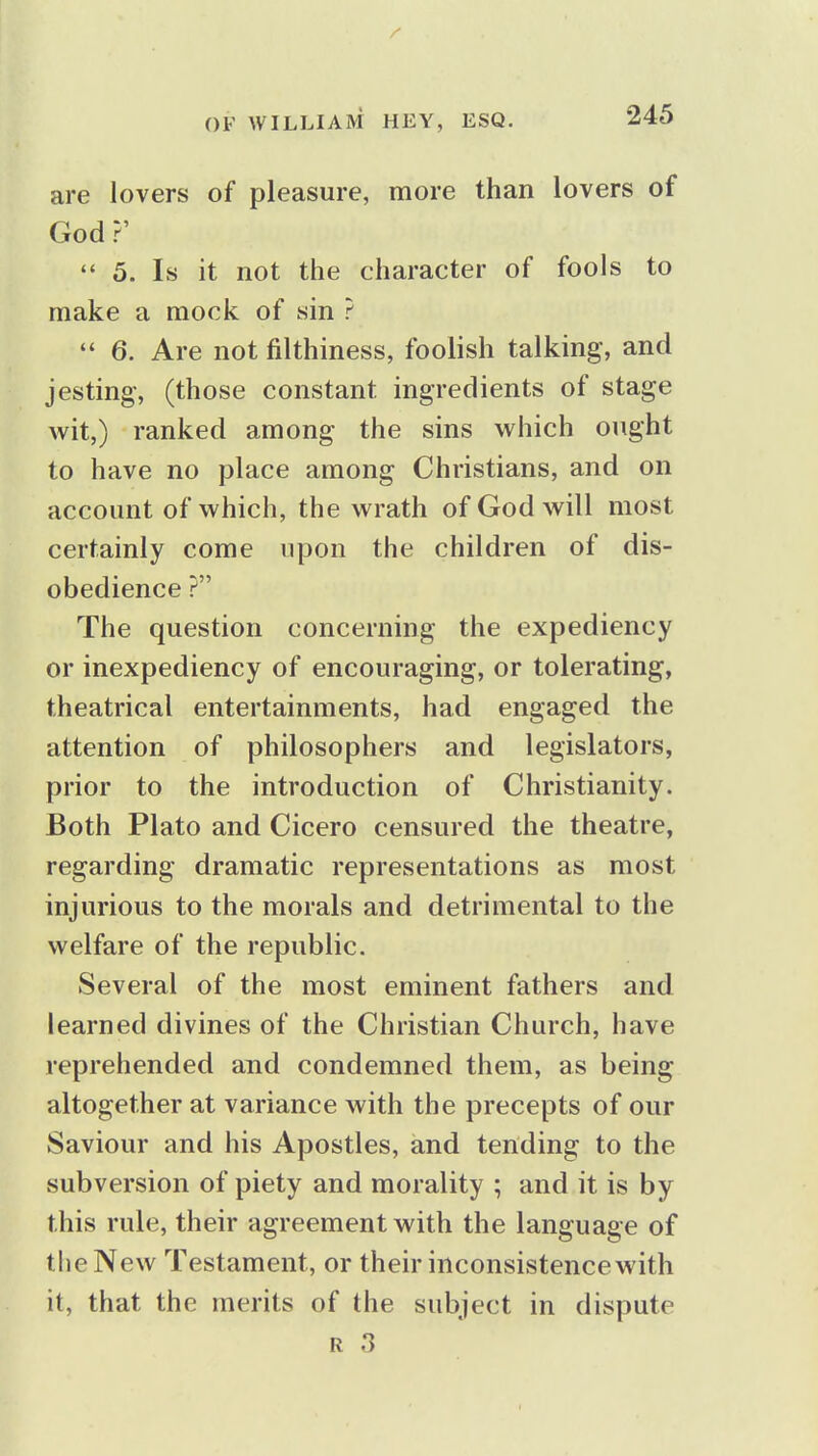 are lovers of pleasure, more than lovers of God ?'  5. Is it not the character of fools to make a mock of sin ?  6. Are not filthiness, foolish talking, and jesting, (those constant ingredients of stage wit,) ranked among the sins which onght to have no place among Christians, and on account of which, the wrath of God will most certainly come upon the children of dis- obedience ? The question concerning the expediency or inexpediency of encouraging, or tolerating, theatrical entertainments, had engaged the attention of philosophers and legislators, prior to the introduction of Christianity. Both Plato and Cicero censured the theatre, regarding dramatic representations as most injurious to the morals and detrimental to the welfare of the republic. Several of the most eminent fathers and learned divines of the Christian Church, have reprehended and condemned them, as being altogether at variance with the precepts of our Saviour and his Apostles, and tending to the subversion of piety and morality ; and it is by this rule, their agreement with the language of the New Testament, or their inconsistence with it, that the merits of the subject in dispute R .3