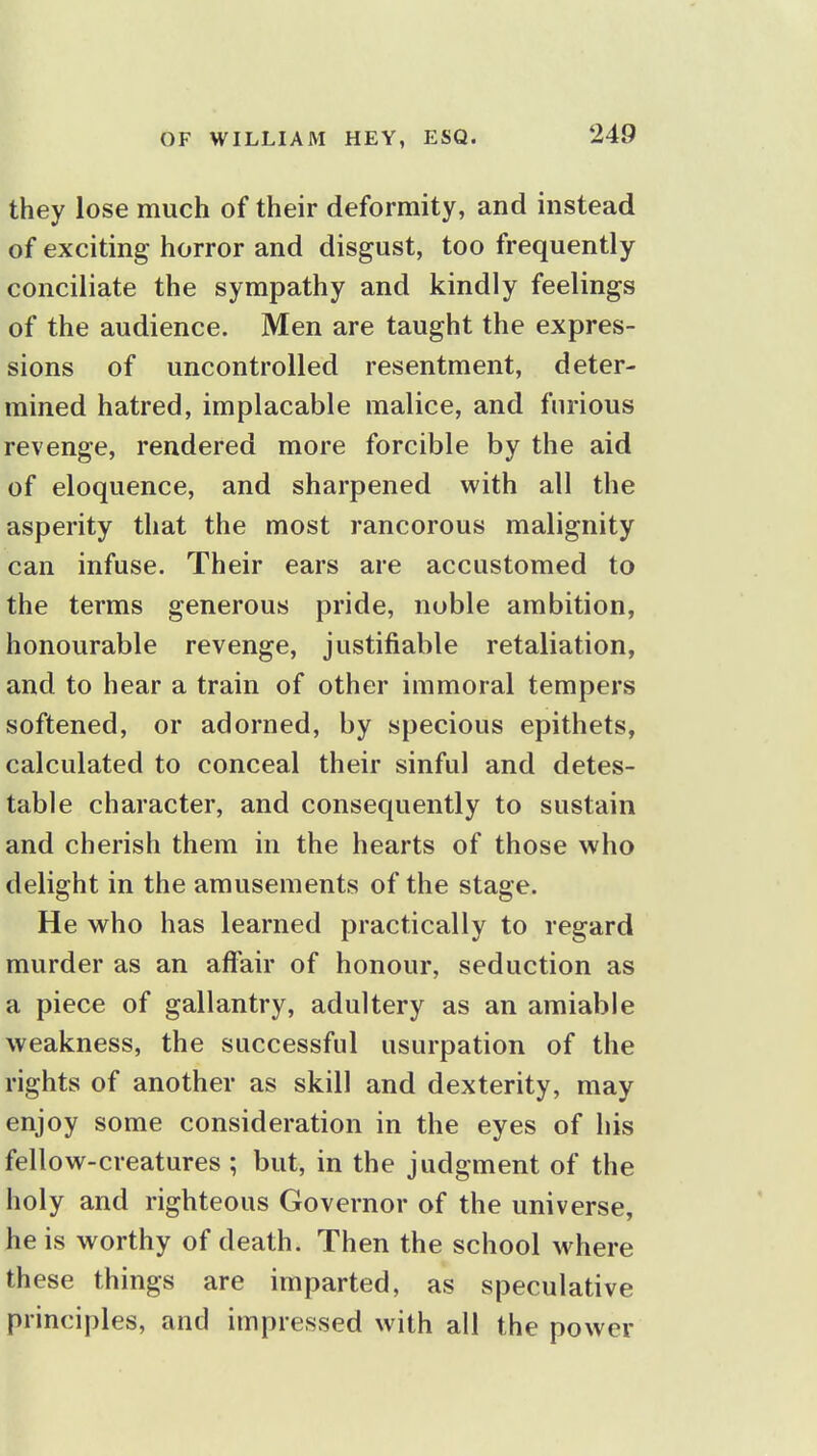 they lose much of their deformity, and instead of exciting horror and disgust, too frequently conciliate the sympathy and kindly feelings of the audience. Men are taught the expres- sions of uncontrolled resentment, deter- mined hatred, implacable malice, and furious revenge, rendered more forcible by the aid of eloquence, and sharpened with all the asperity that the most rancorous malignity can infuse. Their ears are accustomed to the terms generous pride, noble ambition, honourable revenge, justifiable retaliation, and to hear a train of other immoral tempers softened, or adorned, by specious epithets, calculated to conceal their sinful and detes- table character, and consequently to sustain and cherish them in the hearts of those who delight in the amusements of the stage. He who has learned practically to regard murder as an affair of honour, seduction as a piece of gallantry, adultery as an amiable weakness, the successful usurpation of the rights of another as skill and dexterity, may enjoy some consideration in the eyes of his fellow-creatures ; but, in the judgment of the holy and righteous Governor of the universe, he is worthy of death. Then the school where these things are imparted, as speculative principles, and impressed with all the power