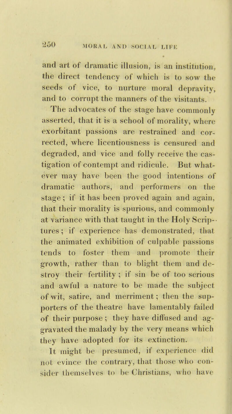 • and art of dramatic illusion, is an institution, the direct tendency of which is to sow the seeds of vice, to nurture moral depravity, and to corrupt the manners of the visitants. The advocates of the stage have commonly asserted, that it is a school of morality, where exorbitant passions are restrained and cor- rected, where licentiousness is censured and degraded, and vice and folly receive the cas- tigation of contempt and ridicule. But what- ever may have been the good intentions of dramatic authors, and performers on the stage; if it has been proved again and again, that their morality is spurious, and commonly at variance with that taught in the Holy Scrip-- tures; if experience has demonstrated, that the animated exhibition of culpable passions tends to foster them and promote their growth, rather than to blight them and de- stroy their fertility ; if sin be of too serious and awful a nature to be made the subject of wit, satire, and merriment; then the sup- porters of the theatre have lamentably failed of their purpose ; they have diffused and ag- gravated the malady by the very means which they have adopted for its extinction. It might be presumed, if experience did not evince the contrary, that those who con- sider themselves to be Christians, who have