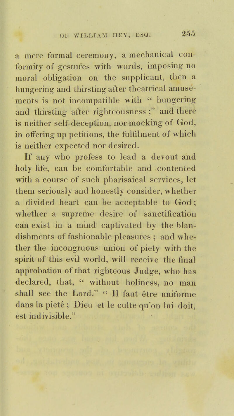 a mere formal ceremony, a mechanical con- formity of gestures with words, imposing- no moral obligation on the supplicant, then a hungering and thirsting after theatrical amuse- ments is not incompatible with hungering and thirsting after righteousness and there is neither self-deception, nor mocking of God, in offering up petitions, the fulfilment of w^hich is neither expected nor desired. If any who profess to lead a devout and holy life, can be comfortable and contented with a course of such pharisaical services, let them seriously and honestly consider, whether a divided heart can be acceptable to God ; whether a supreme desire of sanctification can exist in a mind captivated by the blan- dishments of fashionable pleasures ; and whe- ther the incongruous union of piety with the spirit of this evil world, will receive the final approbation of that righteous Judge, who has declared, that,  without holiness, no man shall see the Lord.  II faut etre uniforme dans la piete ; Dieu et le culte qu'on lui doit, est indivisible.