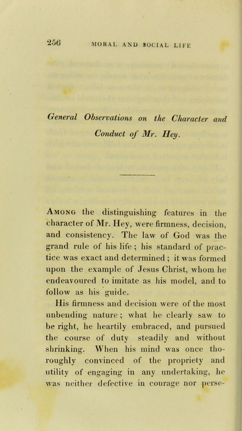 General Observations on the Character and Conduct of Mr. Hey. Among the distinguishing features in the character of Mr. Hey, were firmness, decision, and consistency. The law of God was the grand rule of his life ; his standard of prac- tice was exact and determined ; it was formed upon the example of Jesus Christ, whom he endeavoured to imitate as his model, and to follow as his guide. His firmness and decision were of the most unbending nature ; what he clearly saw to be right, he heartily embraced, and pursued the course of duty steadily and without shrinking. When his mind was once tho- roughly convinced of the propriety and utility of engaging in any undertaking, he was neither defective in courage nor perse-