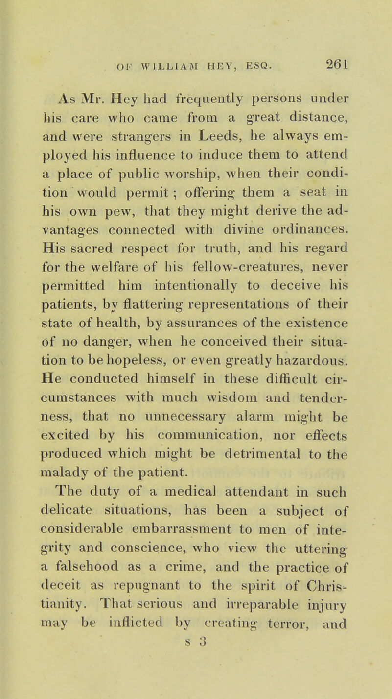 As Mr. Hey had frequently persons under his care who came from a great distance, and were strangers in Leeds, he always em- ployed his influence to induce them to attend a place of public worship, when their condi- tion would permit; offering them a seat in his own pew, that they might derive the ad- vantages connected with divine ordinances. His sacred respect for truth, and his regard for the welfare of his fellow-creatures, never permitted him intentionally to deceive his patients, by flattering representations of their state of health, by assurances of the existence of no danger, when he conceived their situa- tion to be hopeless, or even greatly hazardous. He conducted himself in these difficult cir- cumstances with much wisdom and tender- ness, that no unnecessary alarm might be excited by his communication, nor effects produced which might be detrimental to the malady of the patient. The duty of a medical attendant in such delicate situations, has been a subject of considerable embarrassment to men of inte- grity and conscience, who view the uttering a falsehood as a crime, and the practice of deceit as repugnant to the spirit of Chris- tianity. That serious and irreparable injury may be inflicted by creating terror, and s 3