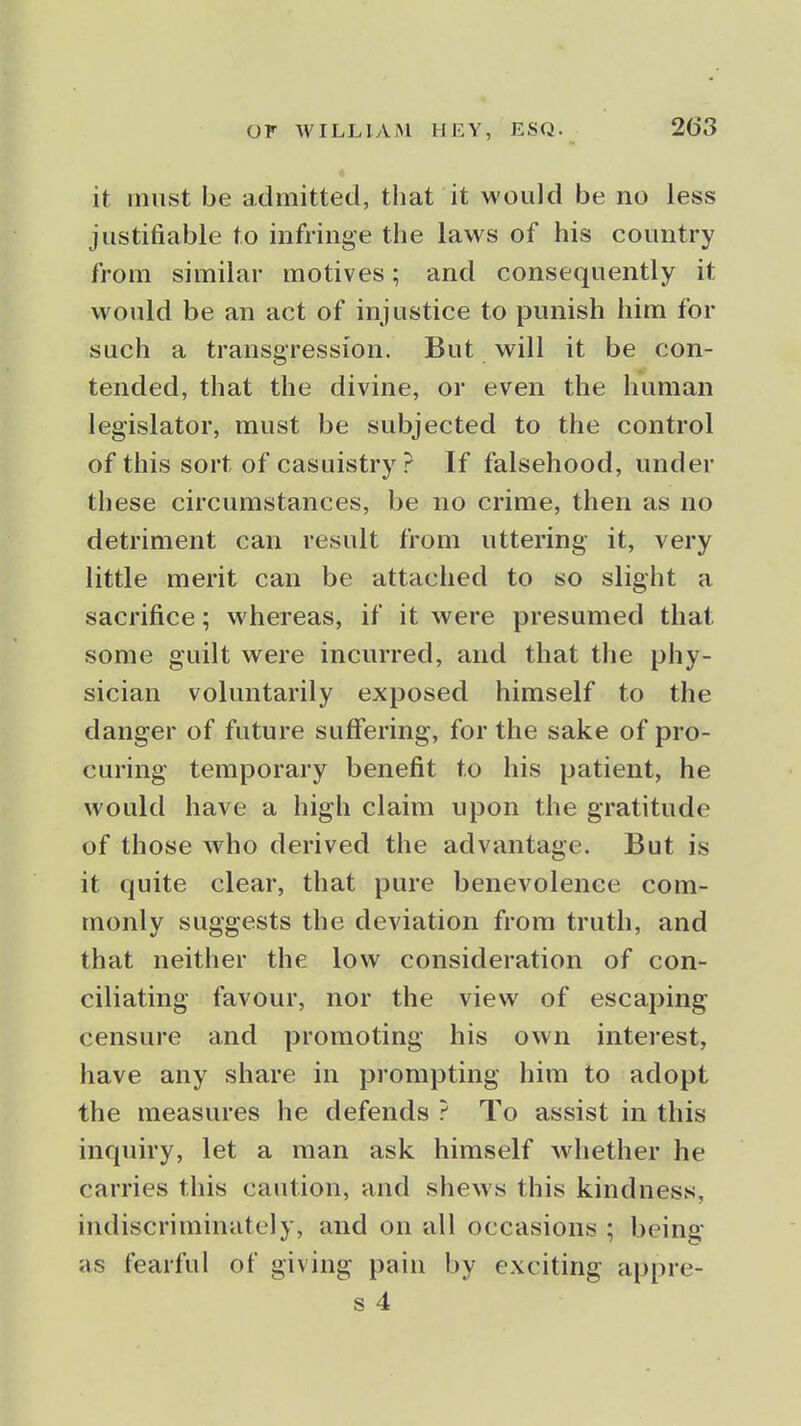 it must be admitted, that it would be no less justifiable to infringe the laws of his country from similar motives; and consequently it would be an act of injustice to punish him for such a transgression. But will it be con- tended, that the divine, or even the human legislator, must be subjected to the control of this sort of casuistry ? If falsehood, under these circumstances, be no crime, then as no detriment can result from uttering it, very little merit can be attached to so slight a sacrifice; whereas, if it were presumed that some guilt were incurred, and that the phy- sician voluntarily exposed himself to the danger of future suffering, for the sake of pro- curing temporary benefit to his patient, he would have a high claim upon the gratitude of those who derived the advantage. But is it quite clear, that pure benevolence com- monly suggests the deviation from truth, and that neither the low consideration of con- ciliating favour, nor the view of escaping censure and promoting his own interest, have any share in prompting him to adopt the measures he defends ? To assist in this inquiry, let a man ask himself whether he carries this caution, and shews this kindness, indiscriminately, and on all occasions ; being as fearful of giving pain by exciting appre- s 4