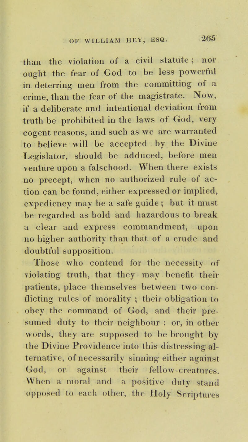 than the violation of a civil statute; nor ought the fear of God to be less powerful in deterring men from the committing of a crime, than the fear of the magistrate. Now, if a deliberate and intentional deviation from truth be prohibited in the laws of God, very cogent reasons, and such as we are warranted to believe will be accepted by the Divine Legislator, should be adduced, before men venture upon a falsehood. When there exists no precept, when no authorized rule of ac- tion can be found, either expressed or implied, expediency may be a safe guide ; but it must be regarded as bold and hazardous to break a clear and express commandment, upon no higher authority than that of a crude and doubtful supposition. Those who contend for the necessity of violating truth, that they may benefit their patients, place themselves between two con- flicting rules of morality ; their obligation to obey the command of God, and their pre- sumed duty to their neighbour : or, in other words, they are supposed to be brought by the Divine Providence into this distressing al- ternative, of necessarily sinning either against God, or against their fellow-creatures. When a moral and a positive duty stand opposed to eacli other, the Holy 8crii)tures