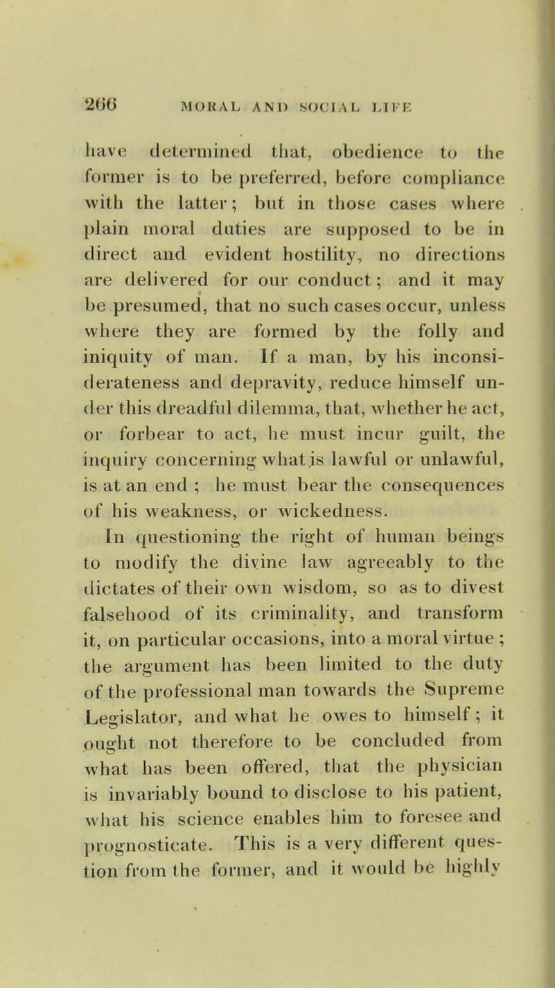 2m have determined that, obedience to the former is to be preferred, before compliance with the latter; but in those cases where plain moral duties are supposed to be in direct and evident hostility, no directions are delivered for our conduct; and it may be presumed, that no such cases occur, unless where they are formed by the folly and iniquity of man. If a man, by his inconsi- derateness and depravity, reduce himself un- der this dreadful dilemma, that, whether he act, or forbear to act, he must incur guilt, the inquiry concerning what is lawful or unlawful, is at an end ; he must bear the consequences of his weakness, or wickedness. In questioning the right of human beings to modify the divine law agreeably to the dictates of their own wisdom, so as to divest falsehood of its criminality, and transform it, on particular occasions, into a moral virtue ; the argument has been limited to the duty of the professional man towards the Supreme Legislator, and what he owes to himself; it ought not therefore to be concluded from what has been offered, that the physician is invariably bound to disclose to his patient, what his science enables him to foresee and prognosticate. This is a very different ques- tion from the former, and it would be highly