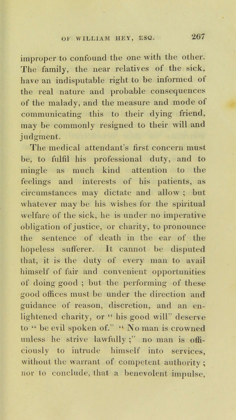 improper to confound the one with the other. The family, the near relatives of the sick, have an indisputable right to be informed of the real nature and probable consequences of the malady, and the measure and mode of communicating- this to their dying friend, may be commonly resigned to their will and judgment. The medical attendant's first concern must be, to fulfil his professional duty, and to mingle as much kind attention to the feelings and interests of his patients, as circumstances may dictate and allow ; but whatever may be his wishes for the spiritual welfare of the sick, he is under no imperative obligation of justice, or charity, to pronounce the sentence of death in the ear of the hopeless sufferer. It cannot be disputed that, it is the duty of every man to avail himself of fair and convenient opportunities of doing good ; but the performing of these good offices must be under the direction and guidance of reason, discretion, and an en- lightened charity, or  his good will deserve to  be evil spoken of.  No man is crowned unless he strive lawfully ; no man is offi- ciously to intrude himself into services, without the warrant of competent authority ; nor to conclude, that a benevolent impulse,