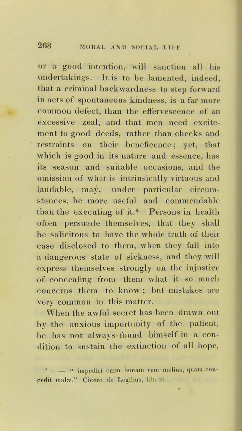 or a good intention,- will sanction all his undertakings. It is to be lamented, indeed, that a criminal backwardness to step forward in acts of sjDontaneous kindness, is a far more common defect, than the effervescence of an excessive zeal, and that men need excite- ment to good deeds, rather than checks and restraints on their beneficence; yet, that which is good in its nature and essence, has its season and suitable occasions, and the omission of what is intrinsically virtuous and laudable, may, under particular circum- stances, be more useful and commendable than the executing of it.* Persons in health often persuade themselves, that they shall be solicitous to have the whole truth of their case disclosed to them, when they fall into a dangerous state of sickness, and they will express themselves strongly on the injustice of concealing from them what it so much concerns them to know ; but mistakes are very common in this matter. When the awful secret has been drawn out by the anxious importunity of the patient, he has not always found himself in a con- dition to sustain the extinction of all hope, *  impediri enini bonam rem melius, quam con- cedit mala-. Cicero de Legibus, lib. iii.