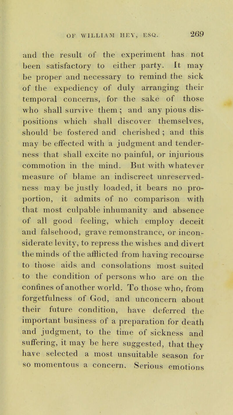 and the result of the experiment has not been satisfactory to either party. It may be proper and necessary to remind the sick of the expediency of duly arranging their temporal concerns, for the sake of those who shall survive them; and any pious dis- positions which shall discover themselves, should be fostered and cherished; and this may be effected with a judgment and tender- ness that shall excite no painful, or injurious commotion in the mind. But with whatever measure of blame an indiscreet unreserved- ness may be justly loaded, it bears no pro- portion, it admits of no comparison with that most culpable inhumanity and absence of all good feeling, which employ deceit and falsehood, grave remonstrance, or incon- siderate levity, to repress the wishes and divert the minds of the afflicted from having recourse to those aids and consolations most suited to the condition of persons who are on the confines of another world. To those who, from forgetfulness of God, and unconcern about their future condition, have deferred the important business of a preparation for death and judgment, to the time of sickness and suffering, it may be here suggested, that they have selected a most unsuitable season for so momentous a concern. Serious emotions