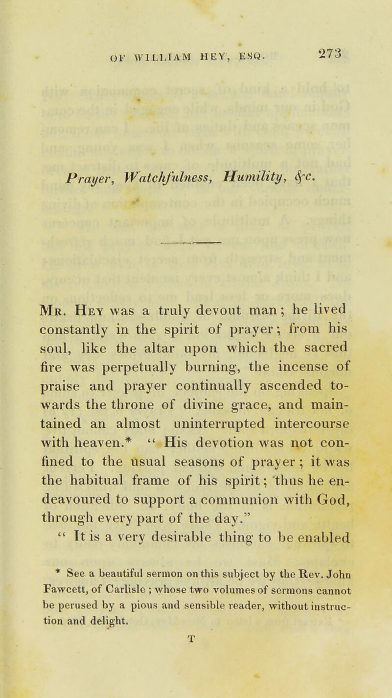 Prayer, Watchfulness, Humility, Sfc. Mr. Hey was a truly devout man; he lived constantly in the spirit of prayer; from his soul, like the altar upon which the sacred fire was perpetually burning, the incense of praise and prayer continually ascended to- wards the throne of divine grace, and main- tained an almost uninterrupted intercourse with heaven.*  His devotion was not con- fined to the usual seasons of prayer ; it was the habitual frame of his spirit; thus he en- deavoured to support a communion with God, through every part of the day. It is a very desirable thing to be enabled * See a beautiful sermon on this subject by the Rev. John Fawcett, of Carlisle ; whose two volumes of sermons cannot be perused by a pious and sensible reader, without instruc- tion and delight. T