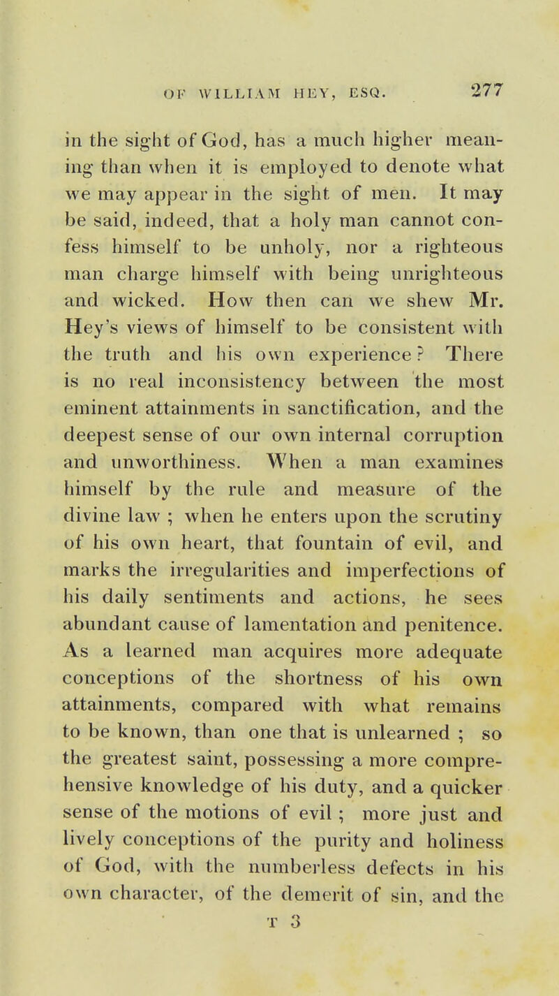 in the sight of God, has a much higher mean- ing than when it is employed to denote what we may apjDear in the sight of men. It may be said, indeed, that a holy man cannot con- fess himself to be unholy, nor a righteous man charge himself with being unrighteous and wicked. How then can we shew Mr. Hey's views of himself to be consistent with the truth and his own experience ? There is no real inconsistency between the most eminent attainments in sanctification, and the deepest sense of our own internal corruption and unworthiness. When a man examines himself by the rule and measure of the divine law ; when he enters upon the scrutiny of his own heart, that fountain of evil, and marks the irregularities and imperfections of his daily sentiments and actions, he sees abundant cause of lamentation and penitence. As a learned man acquires more adequate conceptions of the shortness of his own attainments, compared with what remains to be known, than one that is unlearned ; so the greatest saint, possessing a more compre- hensive knowledge of his duty, and a quicker sense of the motions of evil; more just and lively conceptions of the purity and holiness of God, with the numberless defects in his own character, of the demerit of sin, and the