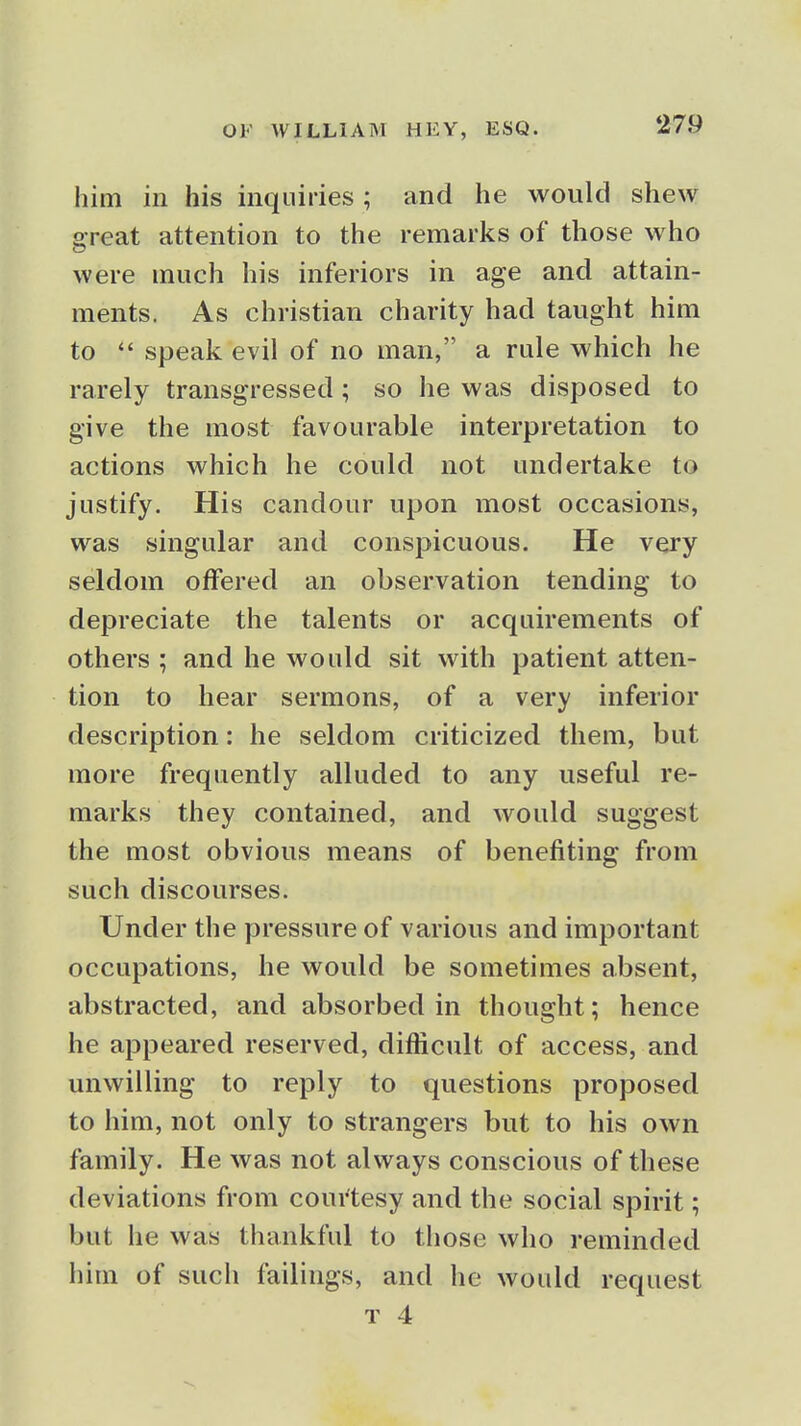 him in his inquiries ; and he would shew o-reat attention to the remarks of those who were much his inferiors in age and attain- ments. As christian charity had taught him to  speak evil of no man, a rale which he rarely transgressed; so he was disposed to give the most favourable interpretation to actions which he could not undertake to justify. His candour upon most occasions, was singular and conspicuous. He very seldom offered an observation tending to depreciate the talents or acquirements of others ; and he would sit with patient atten- tion to hear sermons, of a very inferior description: he seldom criticized them, but more frequently alluded to any useful re- marks they contained, and would suggest the most obvious means of benefiting from such discourses. Under the pressure of various and important occupations, he would be sometimes absent, abstracted, and absorbed in thought; hence he appeared reserved, difficult of access, and unwilling to reply to questions proposed to him, not only to strangers but to his own family. He was not always conscious of these deviations from coui'tesy and the social spirit; but he was thankful to those who reminded him of such failings, and he would request T 4