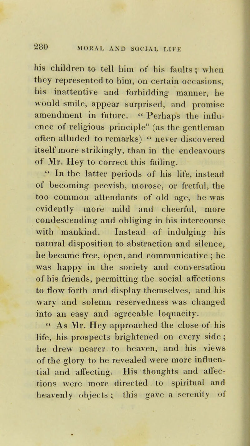 •200 his children to tell him of his faults ; when they represented to him, on certain occasions, his inattentive and forbidding manner, he would smile, appear surprised, and promise amendment in future.  Perhaps the influ- ence of religious principle (as the gentleman often alluded to remarks)  never discovered itself more strikingly, than in the endeavours of Mr. Hey to correct this failing.  In the latter periods of his life, instead of becoming peevish, morose, or fretful, the too common attendants of old age, he was evidently more mild and cheerful, more condescending and obliging in his intercourse with mankind. Instead of indulging his natural disposition to abstraction and silence, he became free, open, and communicative ; he was happy in the society and conversation of his friends, permitting the social affections to flow forth and display themselves, and his wary and solemn reservedness was changed into an easy and agreeable loquacity.  As Mr. Hey approached the close of his life, his prospects brightened on every side; he drew nearer to heaven, and his views of the glory to be revealed were more influen- tial and affecting. His thoughts and affec- tions were more directed to spiritual and heavenly objects; this gave a serenity of