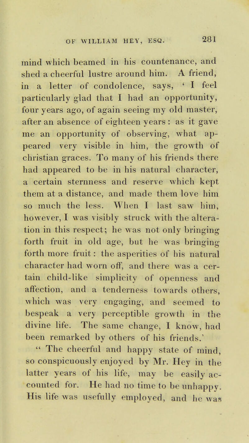 OF WILLIAM HEY, mind which beamed in his countenance, and shed a cheerful lustre around him. A friend, in a letter of condolence, says, ' I feel particularly glad that I had an opportunity, four years ago, of again seeing my old master, after an absence of eighteen years : as it gave me an opportunity of observing, what ap- peared very visible in him, the growth of christian graces. To many of his friends there had appeared to be in his natural character, a certain sternness and reserve which kept them at a distance, and made them love him so much the less. When I last saw him, however, I was visibly struck with the altera- tion in this respect; he was not only bringing forth fruit in old age, but he was bringing forth more fruit: the asperities of his natural character had worn off, and there was a cer- tain child-like simplicity of openness and affection, and a tenderness towards others, which was very engaging, and seemed to bespeak a very perceptible growth in the divine life. The same change, I know, had been remarked by others of his friends.'  The cheerful and happy state of mind, so conspicuously enjoyed by Mr. Hey in the latter years of his life, may be easily ac- counted for. He had no time to be unhappy. His life was usefully employed, and he was