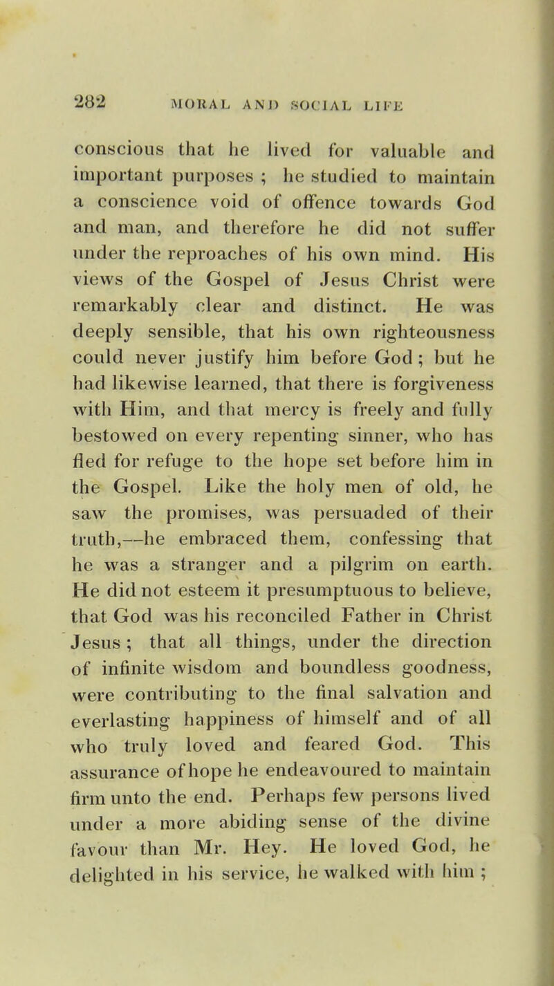 conscious that he lived for valuable and important purposes ; he studied to maintain a conscience void of offence towards God and man, and therefore he did not suffer under the reproaches of his own mind. His views of the Gospel of Jesus Christ were remarkably clear and distinct. He was deeply sensible, that his own righteousness could never justify him before God; but he had likewise learned, that there is forgiveness with Him, and that mercy is freely and fully bestowed on every repenting sinner, who has fled for refuge to the hope set before him in the Gospel, Like the holy men of old, he saw the promises, was persuaded of their truth,—he embraced them, confessing that he was a stranger and a pilgrim on earth. He did not esteem it presumptuous to believe, that God was his reconciled Father in Christ Jesus ; that all things, under the direction of infinite wisdom and boundless goodness, were contributing to the final salvation and everlasting happiness of himself and of all who truly loved and feared God. This assurance of hope he endeavoured to maintain firm unto the end. Perhaps few persons lived under a more abiding sense of the divine favour than Mr. Hey. He loved God, he delighted in his service, he walked with him ;