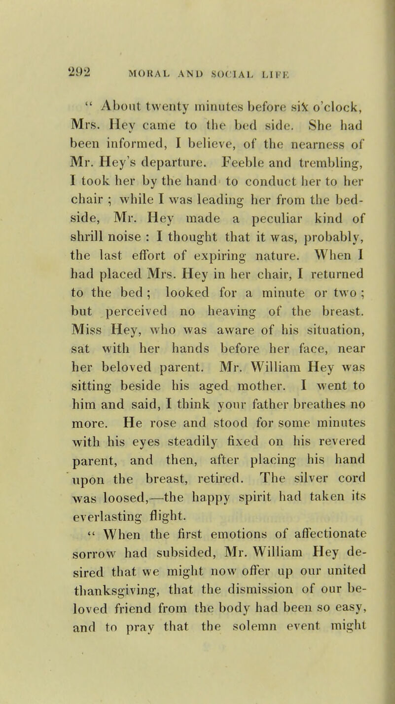  About twenty minutes before o'clock, Mrs. Hey came to the bed side. She had been informed, I believe, of the nearness of Mr. Hey's departure. Feeble and trembling, I took her by the hand to conduct her to her chair ; while I was leading her from the bed- side, Mr. Hey made a peculiar kind of shrill noise : I thought that it was, probably, the last effort of expiring nature. When 1 had placed Mrs. Hey in her chair, I returned to the bed ; looked for a minute or two ; but perceived no heaving of the breast. Miss Hey, who was aware of his situation, sat with her hands before her face, near her beloved parent. Mr. William Hey was sitting beside his aged mother. I went to him and said, I think your father breathes no more. He rose and stood for some minutes with his eyes steadily fixed on his revered parent, and then, after placing his hand upon the breast, retired. The silver cord was loosed,—the happy spirit had taken its everlasting flight.  When the first emotions of affectionate sorrow had subsided, Mr. William Hey de- sired that we might now offer up our united thanksgiving, that the dismission of our be- loved friend from the body had been so easy, and to pray that the solemn event might