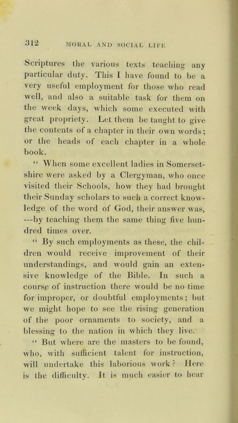 Scriptures the various texts teaching any particular duty. This I have found to be a very useful employment for those who read vi^ell, and also a suitable task for them on the week days, which some executed with great propriety. Let them be taught to give the contents of a chapter in their own words; or the heads of each chapter in a whole book. *' When some excellent ladies in Somerset- shire were asked by a Clergyman, who once visited their Schools, how they had brought their Sunday scholars to such a correct know- ledge of the word of God, their answer was, —by teaching them the same thing five hun- dred times over.  By such employments as these, the chil- dren would receive improvement of their understandings, and would gain an exten- sive knowledge of the Bible. In such a cours,e of instruction there would be no time for improper, or doubtful employments; but we might hope to see the rising generation of the poor ornaments to society, and a blessing to the nation in which they live.  But where are the masters to be found, who, with sufficient talent for instruction, will undertake this laborious work? Here is the difficulty. It is much easier to hear